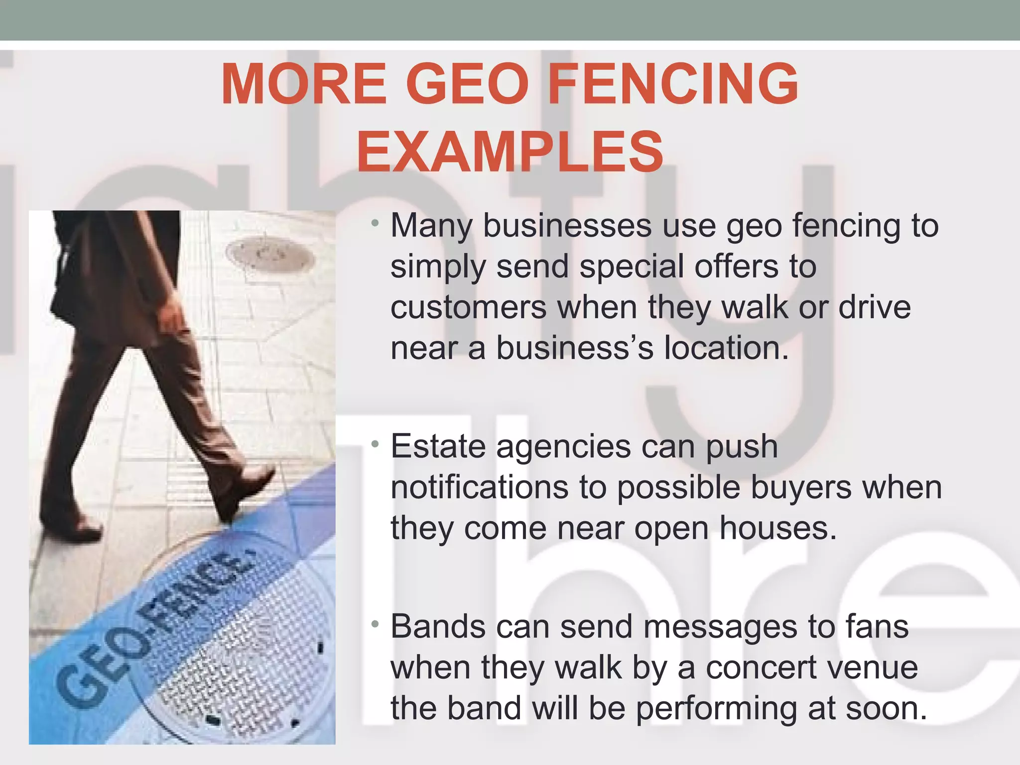 MORE GEO FENCING
EXAMPLES
• Many businesses use geo fencing to
simply send special offers to
customers when they walk or drive
near a business’s location.
• Estate agencies can push
notifications to possible buyers when
they come near open houses.
• Bands can send messages to fans
when they walk by a concert venue
the band will be performing at soon.
 