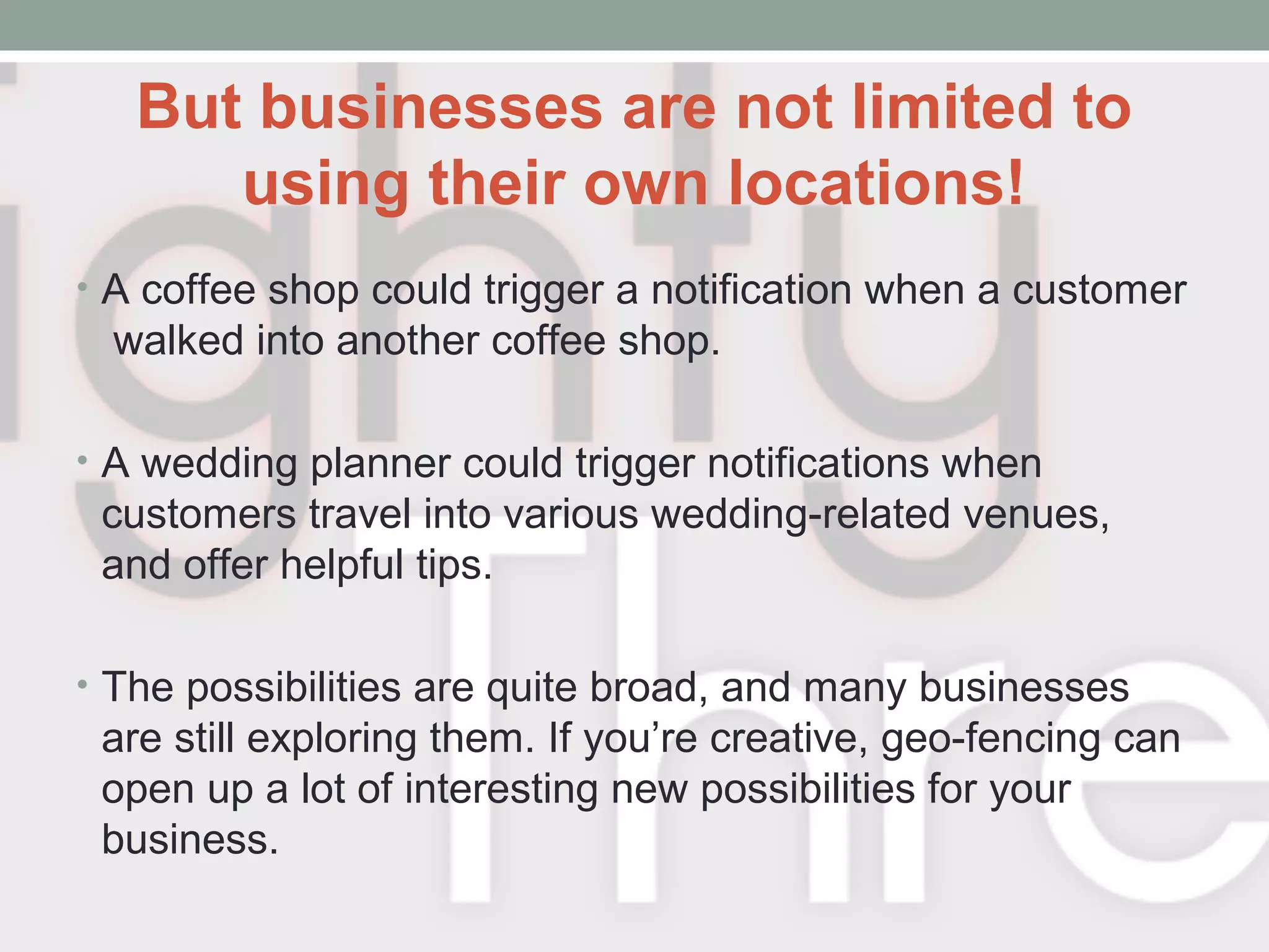 But businesses are not limited to
using their own locations!
• A coffee shop could trigger a notification when a customer
walked into another coffee shop.
• A wedding planner could trigger notifications when
customers travel into various wedding-related venues,
and offer helpful tips.
• The possibilities are quite broad, and many businesses
are still exploring them. If you’re creative, geo-fencing can
open up a lot of interesting new possibilities for your
business.
 