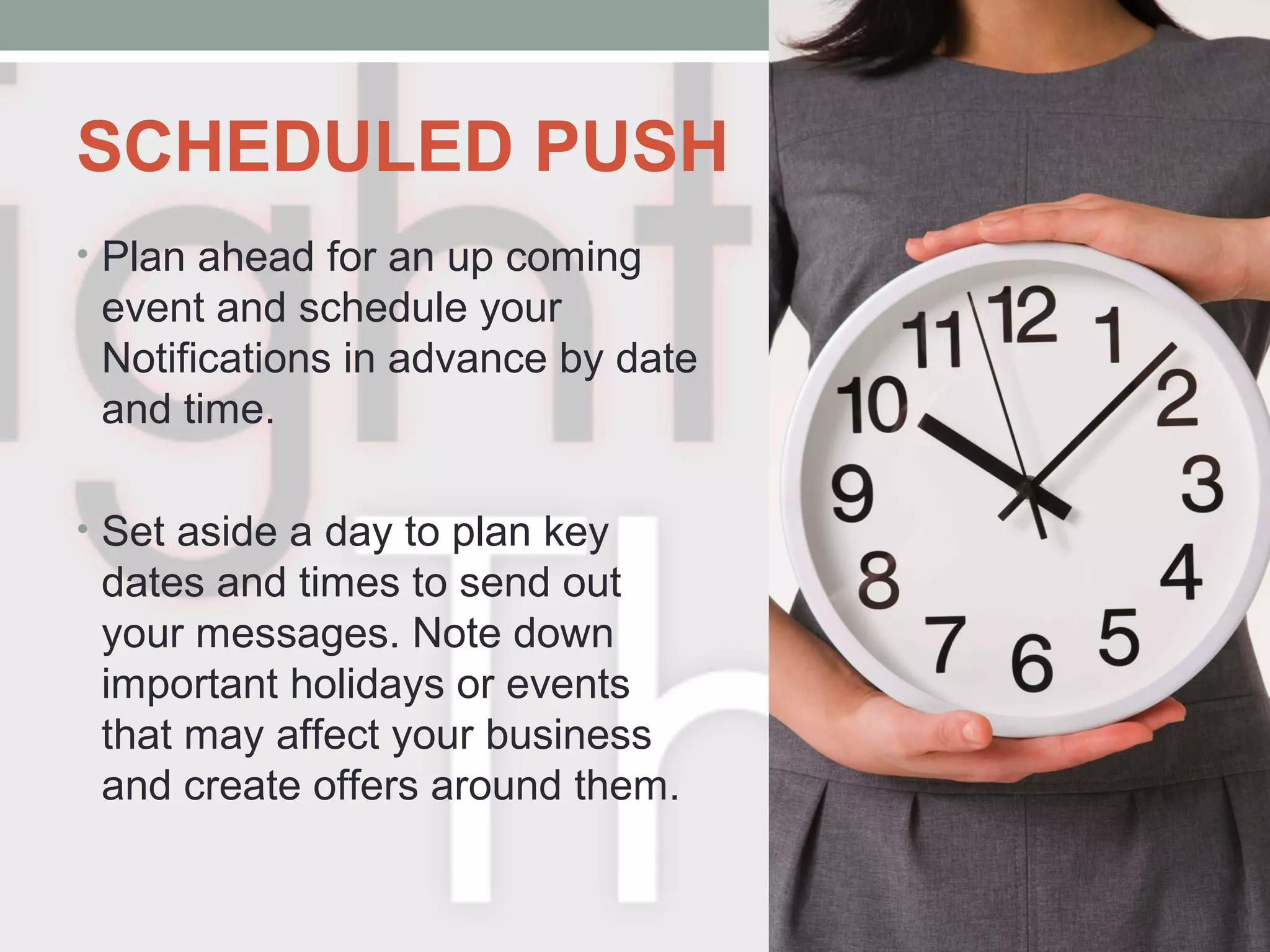SCHEDULED PUSH
• Plan ahead for an up coming
event and schedule your
Notifications in advance by date
and time.
• Set aside a day to plan key
dates and times to send out
your messages. Note down
important holidays or events
that may affect your business
and create offers around them.
 