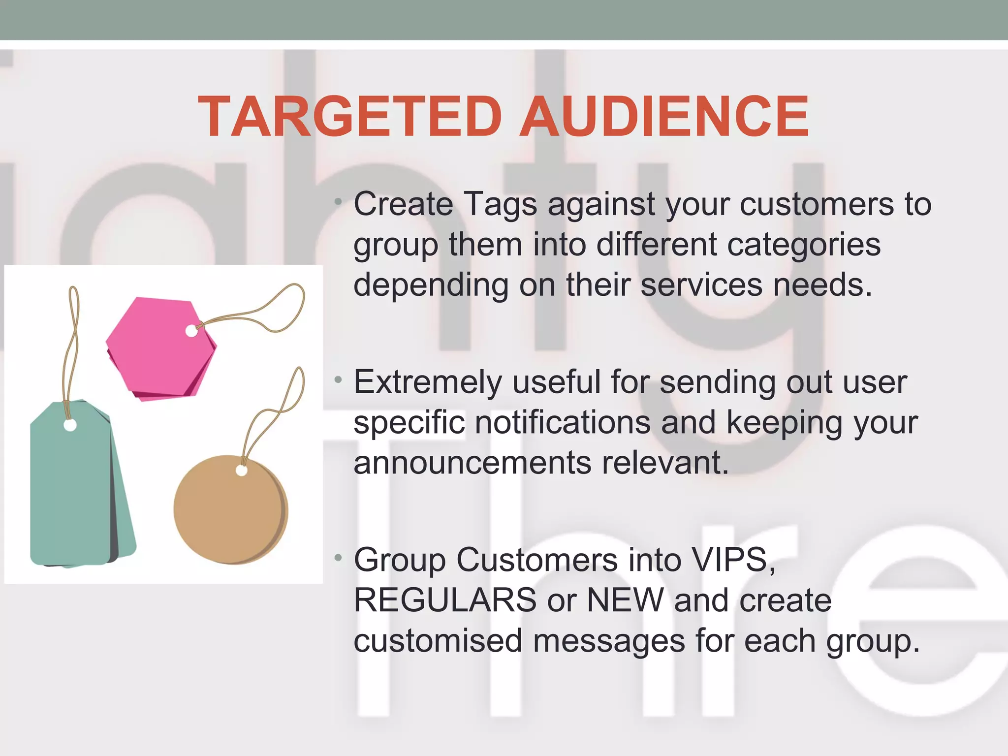 TARGETED AUDIENCE
• Create Tags against your customers to
group them into different categories
depending on their services needs.
• Extremely useful for sending out user
specific notifications and keeping your
announcements relevant.
• Group Customers into VIPS,
REGULARS or NEW and create
customised messages for each group.
 