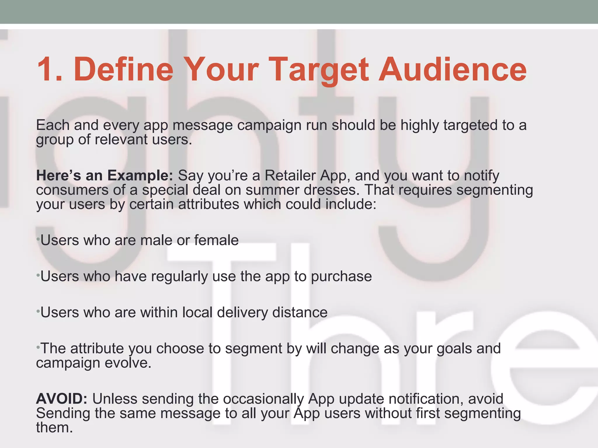 1. Define Your Target Audience
Each and every app message campaign run should be highly targeted to a
group of relevant users.
Here’s an Example: Say you’re a Retailer App, and you want to notify
consumers of a special deal on summer dresses. That requires segmenting
your users by certain attributes which could include:
•Users who are male or female
•Users who have regularly use the app to purchase
•Users who are within local delivery distance
•The attribute you choose to segment by will change as your goals and
campaign evolve.
AVOID: Unless sending the occasionally App update notification, avoid
Sending the same message to all your App users without first segmenting
them.
 