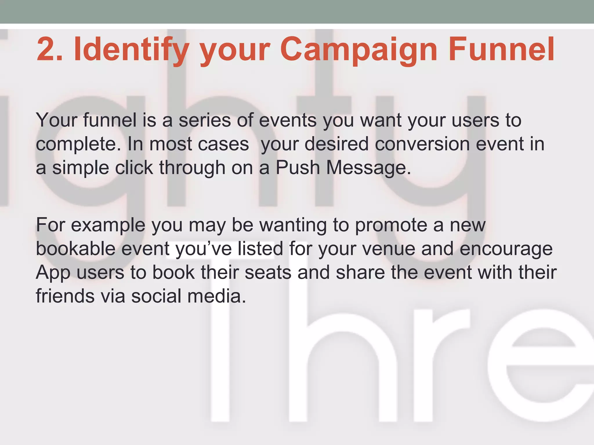 2. Identify your Campaign Funnel
Your funnel is a series of events you want your users to
complete. In most cases your desired conversion event in
a simple click through on a Push Message.
For example you may be wanting to promote a new
bookable event you’ve listed for your venue and encourage
App users to book their seats and share the event with their
friends via social media.
 