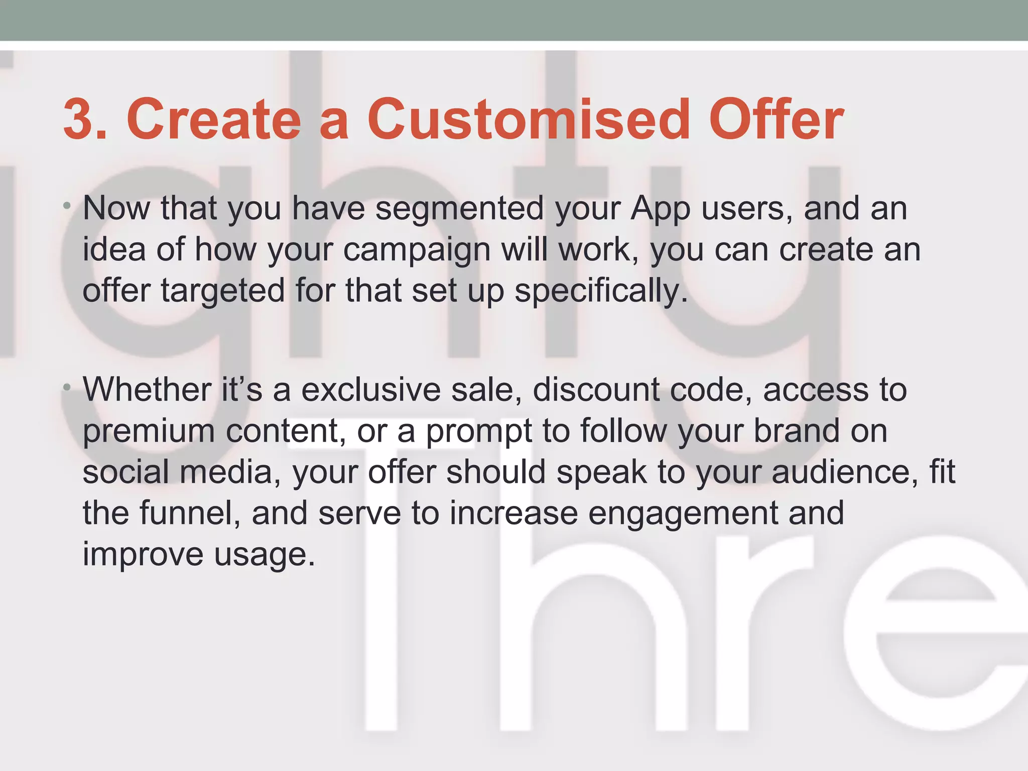 3. Create a Customised Offer
• Now that you have segmented your App users, and an
idea of how your campaign will work, you can create an
offer targeted for that set up specifically.
• Whether it’s a exclusive sale, discount code, access to
premium content, or a prompt to follow your brand on
social media, your offer should speak to your audience, fit
the funnel, and serve to increase engagement and
improve usage.
 