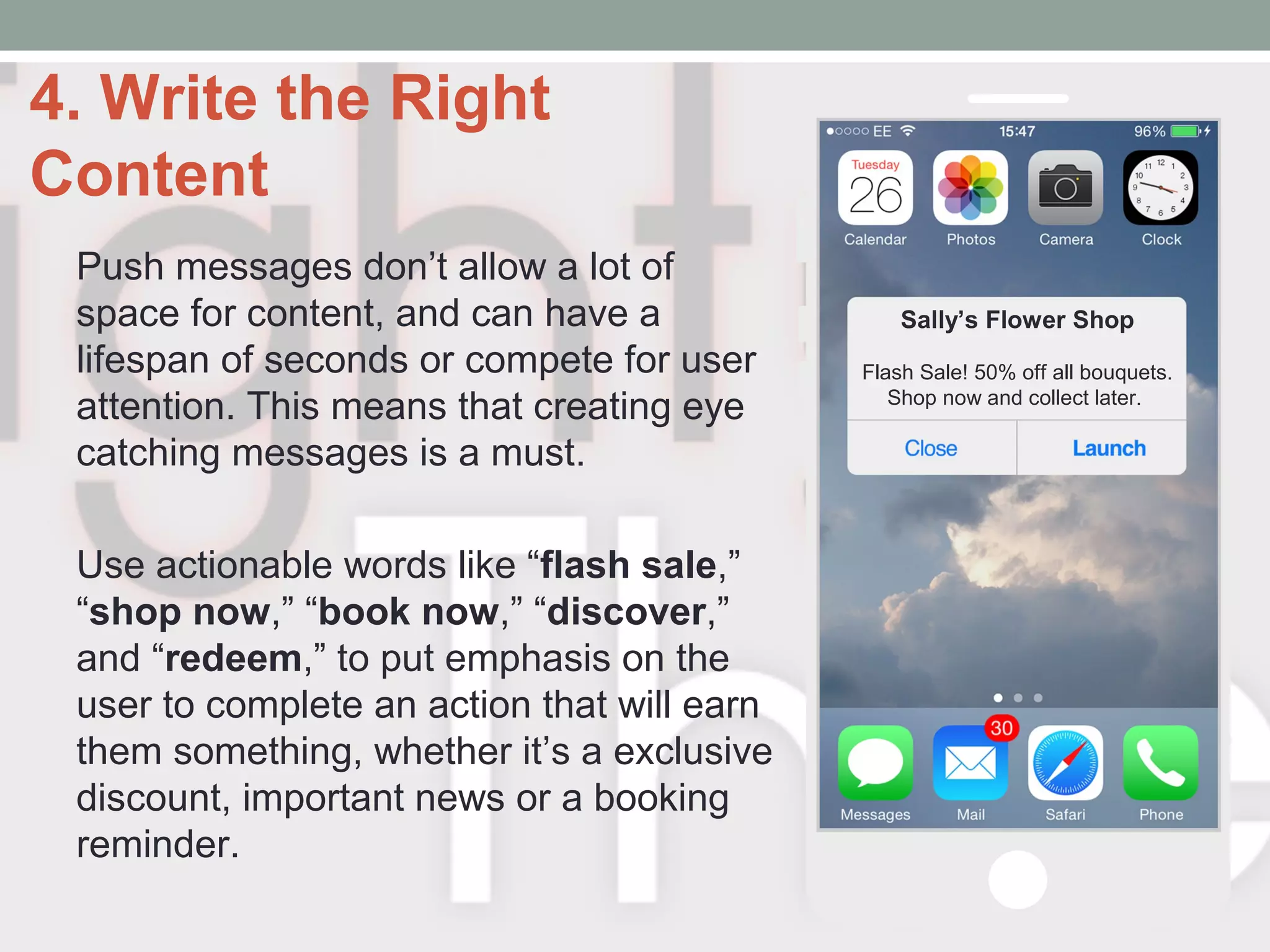4. Write the Right
Content
Push messages don’t allow a lot of
space for content, and can have a
lifespan of seconds or compete for user
attention. This means that creating eye
catching messages is a must.
Use actionable words like “flash sale,”
“shop now,” “book now,” “discover,”
and “redeem,” to put emphasis on the
user to complete an action that will earn
them something, whether it’s a exclusive
discount, important news or a booking
reminder.
Sally’s Flower Shop
Flash Sale! 50% off all bouquets.
Shop now and collect later.
 