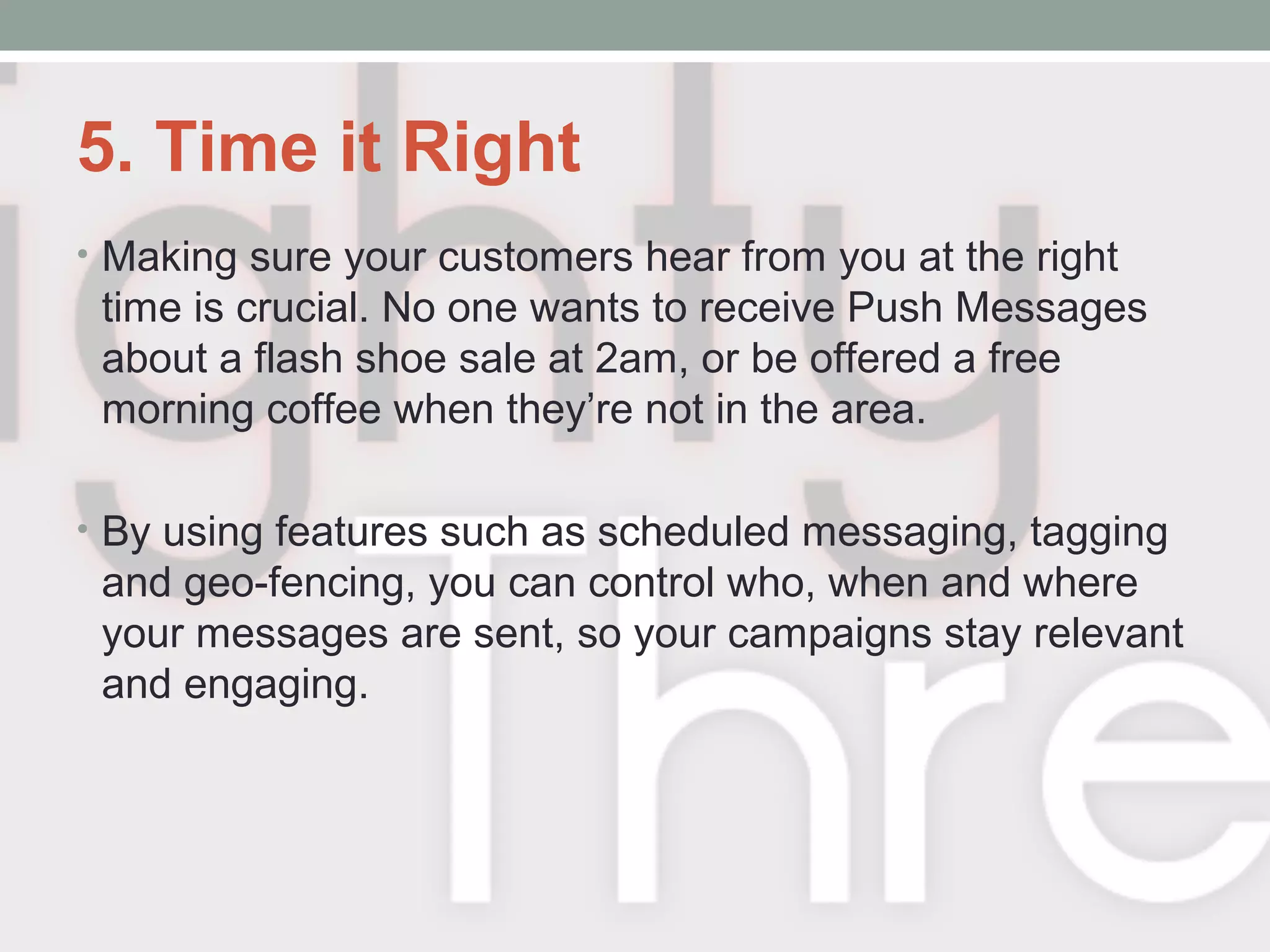 5. Time it Right
• Making sure your customers hear from you at the right
time is crucial. No one wants to receive Push Messages
about a flash shoe sale at 2am, or be offered a free
morning coffee when they’re not in the area.
• By using features such as scheduled messaging, tagging
and geo-fencing, you can control who, when and where
your messages are sent, so your campaigns stay relevant
and engaging.
 