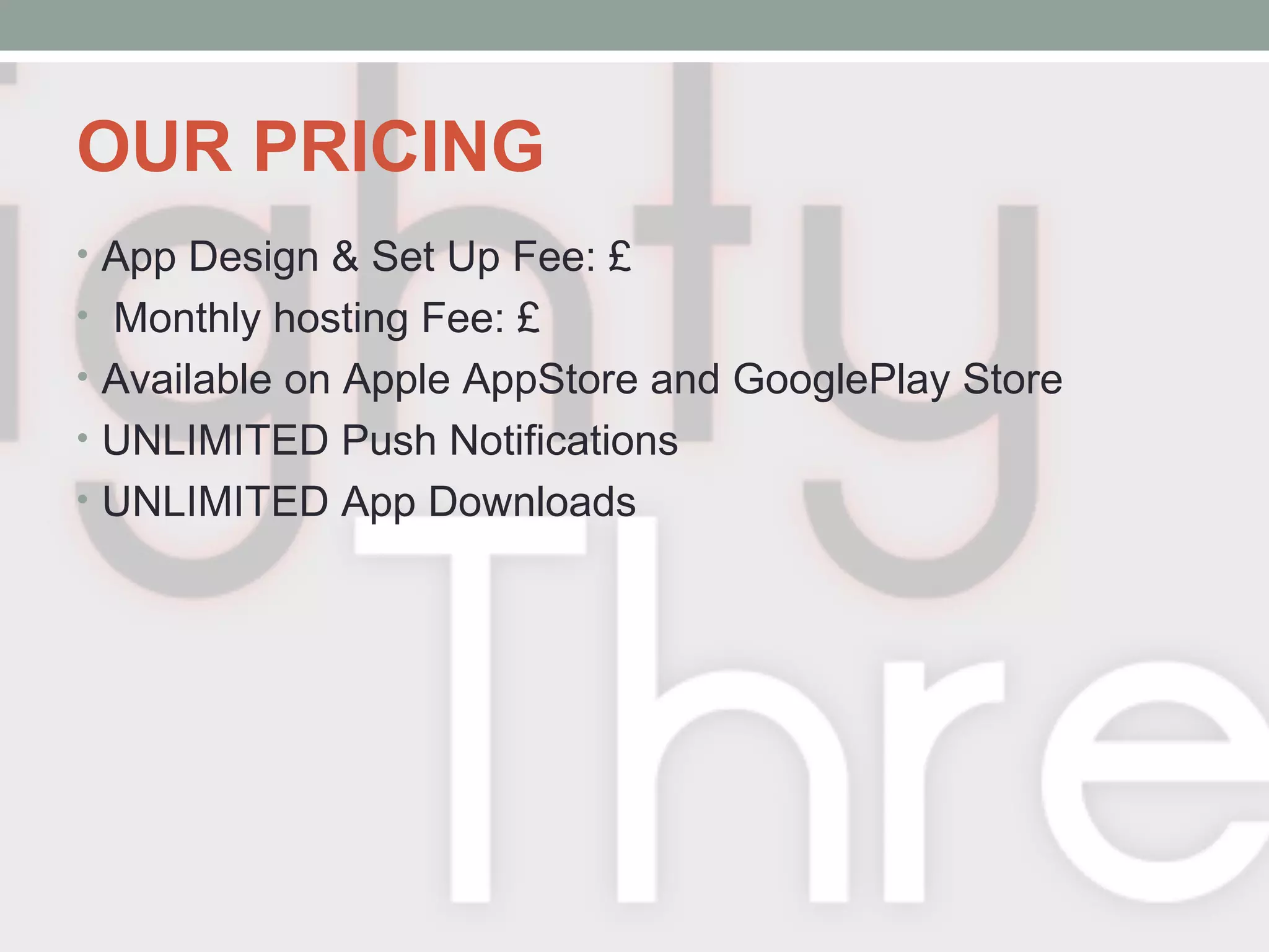 OUR PRICING
• App Design & Set Up Fee: £
• Monthly hosting Fee: £
• Available on Apple AppStore and GooglePlay Store
• UNLIMITED Push Notifications
• UNLIMITED App Downloads
 