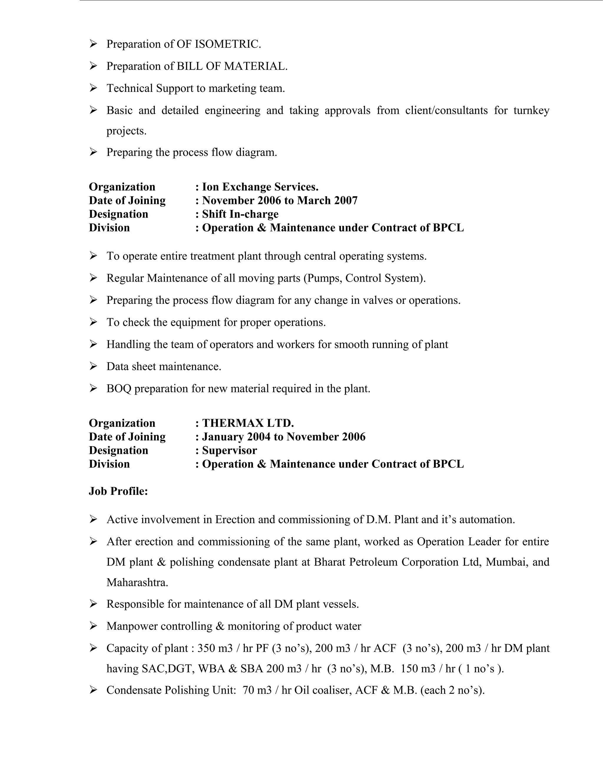  Preparation of OF ISOMETRIC.
 Preparation of BILL OF MATERIAL.
 Technical Support to marketing team.
 Basic and detailed engineering and taking approvals from client/consultants for turnkey
projects.
 Preparing the process flow diagram.
Organization : Ion Exchange Services.
Date of Joining : November 2006 to March 2007
Designation : Shift In-charge
Division : Operation & Maintenance under Contract of BPCL
 To operate entire treatment plant through central operating systems.
 Regular Maintenance of all moving parts (Pumps, Control System).
 Preparing the process flow diagram for any change in valves or operations.
 To check the equipment for proper operations.
 Handling the team of operators and workers for smooth running of plant
 Data sheet maintenance.
 BOQ preparation for new material required in the plant.
Organization : THERMAX LTD.
Date of Joining : January 2004 to November 2006
Designation : Supervisor
Division : Operation & Maintenance under Contract of BPCL
Job Profile:
 Active involvement in Erection and commissioning of D.M. Plant and it’s automation.
 After erection and commissioning of the same plant, worked as Operation Leader for entire
DM plant & polishing condensate plant at Bharat Petroleum Corporation Ltd, Mumbai, and
Maharashtra.
 Responsible for maintenance of all DM plant vessels.
 Manpower controlling & monitoring of product water
 Capacity of plant : 350 m3 / hr PF (3 no’s), 200 m3 / hr ACF (3 no’s), 200 m3 / hr DM plant
having SAC,DGT, WBA & SBA 200 m3 / hr (3 no’s), M.B. 150 m3 / hr ( 1 no’s ).
 Condensate Polishing Unit: 70 m3 / hr Oil coaliser, ACF & M.B. (each 2 no’s).
 