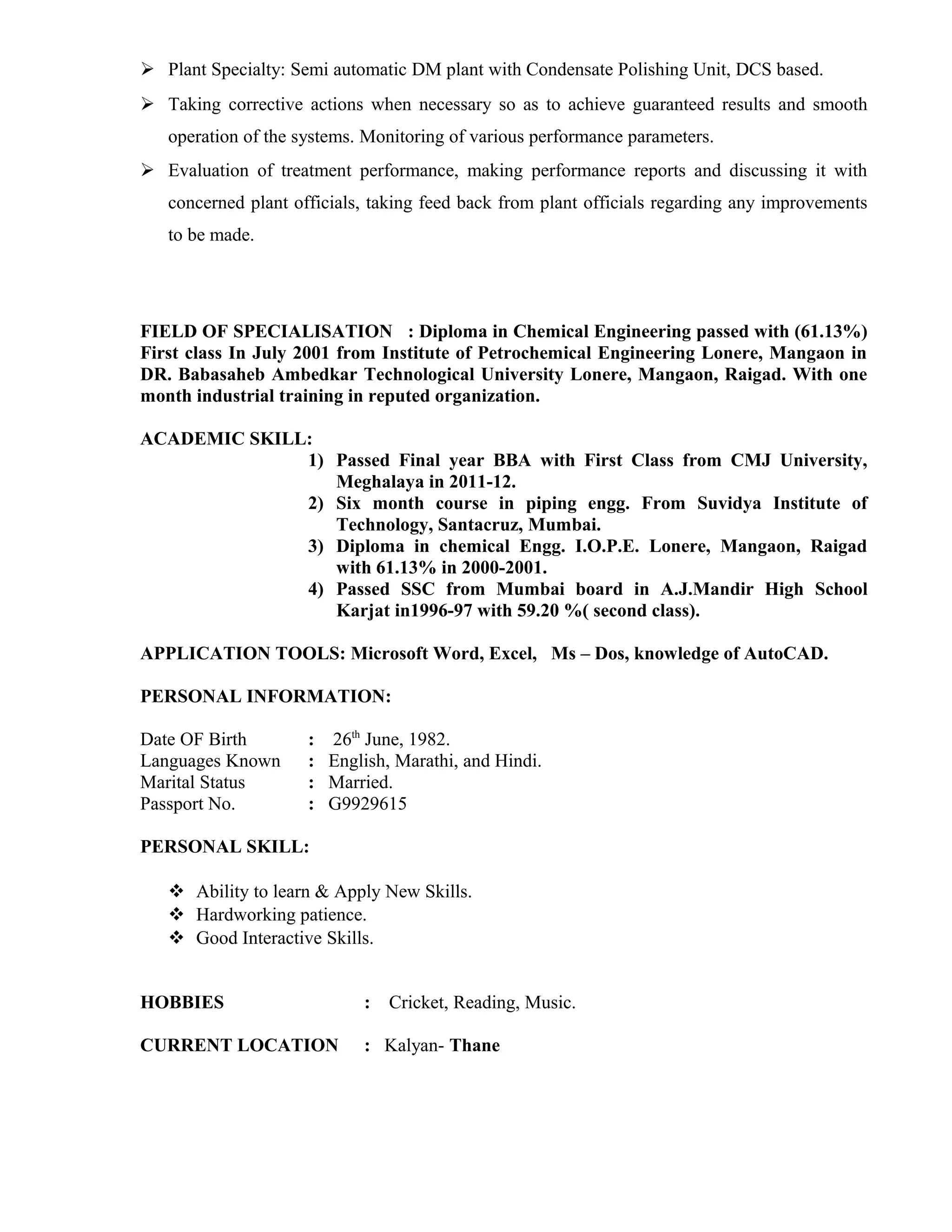  Plant Specialty: Semi automatic DM plant with Condensate Polishing Unit, DCS based.
 Taking corrective actions when necessary so as to achieve guaranteed results and smooth
operation of the systems. Monitoring of various performance parameters.
 Evaluation of treatment performance, making performance reports and discussing it with
concerned plant officials, taking feed back from plant officials regarding any improvements
to be made.
FIELD OF SPECIALISATION : Diploma in Chemical Engineering passed with (61.13%)
First class In July 2001 from Institute of Petrochemical Engineering Lonere, Mangaon in
DR. Babasaheb Ambedkar Technological University Lonere, Mangaon, Raigad. With one
month industrial training in reputed organization.
ACADEMIC SKILL:
1) Passed Final year BBA with First Class from CMJ University,
Meghalaya in 2011-12.
2) Six month course in piping engg. From Suvidya Institute of
Technology, Santacruz, Mumbai.
3) Diploma in chemical Engg. I.O.P.E. Lonere, Mangaon, Raigad
with 61.13% in 2000-2001.
4) Passed SSC from Mumbai board in A.J.Mandir High School
Karjat in1996-97 with 59.20 %( second class).
APPLICATION TOOLS: Microsoft Word, Excel, Ms – Dos, knowledge of AutoCAD.
PERSONAL INFORMATION:
Date OF Birth : 26th
June, 1982.
Languages Known : English, Marathi, and Hindi.
Marital Status : Married.
Passport No. : G9929615
PERSONAL SKILL:
 Ability to learn & Apply New Skills.
 Hardworking patience.
 Good Interactive Skills.
HOBBIES : Cricket, Reading, Music.
CURRENT LOCATION : Kalyan- Thane
 