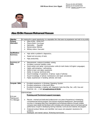 AlaaEl-DinHassanMohamedHassan
Objective I'm looking for a good opportunity in a reputable firm that uses my experience and add to my skills.
Personal
Information
 Date of birth: 03/05/1977
 Place of birth: CairoEgypt
 Nationality: Egyptian
 Marital status: Married
 Military status: Exempted
Qualifications
Summary
 High skills in problem's diagnostics.
 Speed and accuracy of work.
 High pytiviodudor.
Summary of
Skills
 Requirements analysis & problem solving.
 Excellent customer interface skills.
 Good written and verbal communication skills (In both Arabic & English Languages).
 Highly self-motivating / self-starting.
 Ability to learn and apply experience
 Ability to improve technical skills
 Good knowledge of operations of various types of vehicles
 Sound knowledge of vehicle maintenance and repair procedures
 Highly experienced in handling vehicles and tools
Computer Skills  Excellent experience in Windows Operating System.
 Excellent experience in Microsoft Office.
 Excellent knowledge in dealing with diagnostic tools like (Clip, Nxr, xr25, Vas and
Examiner, etc….). and all applications of ELSA
End user
Training and
T.C. Manager
2/2010 till Date
Training and Technical support manager.
 Results - oriented and dedicated professional is six years of experience in developing
comprehensive training program and improve employee development. Demonstrated
success in managing open door investigation and employee relations through multiple
company team leader and facilitator who motivates and cultivates teams to achieve optimal
performance. Expert in developing training materials. Curricula and material, and program.
 Analyzed product failures and identified root cause and prepared resolutions for
problems.
Developed and trained various Workshop technicians.
55El M'zana Street, Cairo Egypt.
Phone (2) (02) 29758263
Mobile (2) (012(23551539
E-mail: alaaddin_h@yahoo.com
 