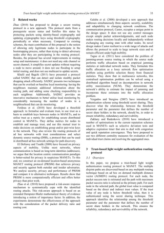 Trust-based light weight authentication routing protocol for MANET 33
2 Related works
Zhao (2010) has proposed to design a secure routing
protocol in a new approach. This protocol starts from a
prerequisite secure status and fortifies this status by
protecting packets using identity-based cryptography and
updating cryptographic keys using threshold cryptography
periodically or when necessary. Compared to existing
schemes, the main contribution of this proposal is the notion
of allowing only legitimate nodes to participate in the
bootstrapping process, rather than trying to detect adversary
nodes after they are participating in the routing protocol.
Besides, the proposal has several improvements in routing
setup and maintenance: it does not need any side channel or
secret channel; it simplifies secret updates without requiring
a node to move around; it does not use flooding to setup
initial routing, and does not use multicast to update secrets.
Khalil and Bagchi (2011) have presented a protocol
called SADEC that can detect and isolate stealthy packet
dropping attack efficiently. SADEC presents two techniques
that can be overlaid on baseline local monitoring: having the
neighbours maintain additional information about the
routing path, and adding some checking responsibility to
each neighbour. Additionally, SADEC provides an
innovative mechanism to better utilise local monitoring by
considerably increasing the number of nodes in a
neighbourhood that can do monitoring.
Ferdous et al. (2010) have developed a threefold
approach: to formalise and evaluate trust, to use trust as a
basis to establish keys between nodes in MANETs, and to
utilise trust as a metric for establishing secure distributed
control in MANETs. They define metrics for nodes to
establish and manage trust, and use this mutual trust to
make decisions on establishing group and/or pair-wise keys
in the network. They also review the routing protocols of
ad hoc networks with trust considerations and select
dynamic source routing (DSR), a protocol that can be used
in distributed ad hoc network settings for path discovery.
El Defrawy and Tsudik (2008) have focused on privacy
aspects of mobility. Unlike most networks, where
communication is based on long-term identities (addresses),
we argue that the location centric communication paradigm
is better-suited for privacy in suspicious MANETs. To this
end, we construct an on-demand location-based anonymous
MANET routing protocol (PRISM) that achieves privacy
and security against both outsider and insider adversaries.
We analyse security, privacy and performance of PRISM
and compare it to alternative techniques. Results show that
PRISM is more computationally efficient and offers better
privacy than prior work.
Zhao et al. (2010) have proposed a risk-aware response
mechanism to systematically cope with the identified
routing attacks. This risk-aware approach is based on an
extended Dempster-Shafer mathematical theory of evidence
introducing a notion of importance factor. In addition, the
experiments demonstrate the effectiveness of the approach
with the consideration of the packet delivery ratio and
routing cost.
Galuba et al. (2008) developed a new approach that
addresses simultaneously three aspects: security, scalability
and adaptability to changing network conditions. The
communication protocol, Castor, occupies a unique point in
the design space: It does not use any control messages
except simple packet acknowledgements, and each node
makes routing decisions locally and independently without
exchanging any routing state with other nodes. Its novel
design makes Castor resilient to a wide range of attacks and
allows the protocol to scale to large network sizes and to
remain efficient under high mobility.
Tague et al. (2011) have considered the problem of
jamming-aware source routing in which the source node
performs traffic allocation based on empirical jamming
statistics at individual network nodes. They formulate this
traffic allocation as a lossy network flow optimisation
problem using portfolio selection theory from financial
statistics. They show that in multisource networks, this
centralised optimisation problem can be solved using a
distributed algorithm based on decomposition in network
utility maximisation (NUM). They demonstrate the
network’s ability to estimate the impact of jamming and
incorporate these estimates into the traffic allocation
problem.
Vergados and Stergiou (2007) have introduced an
authentication scheme using threshold secret sharing. They
discover what the relationship, between the threshold
parameter and the parameter that defines the number of
secret share holders in the network, should be, in order to
ensure reliability, redundancy and survivability.
Zakhary and Radenkovic (2010) have introduced a
number of optimisations to the current reputation schemes
used in MANETs such as selective deviation tests and
adaptive expiration timer that aim to deal with congestion
and quick reputation convergence. They have proposed to
use two different centrality measures for evaluation of the
individual trust claims and resolving the aggregated ones.
3 Trust-based light weight authentication routing
protocol
3.1 Overview
In this paper, we propose a trust-based light weight
authentication routing protocol in MANET. The multiple
disjoint paths are discovered based on any multipath routing
technique based on ad hoc on demand multipath distance
vector (AOMDV) routing protocol. For each node, the
packet success rate is estimated and the path with maximum
packet success ratio is selected as the primary path. For each
node in the selected path, the global trust value is computed
based on the direct and indirect trust values. If the trust
value of any node is below threshold value, then it is
authenticated using the secret sharing technique. This
approach identifies the relationship among the threshold
parameter and the parameter that defines the number of
secret share holders in the network. This ensures the
reliability, redundancy and survivability of the network.
 