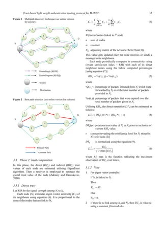 Trust-based light weight authentication routing protocol for MANET 35
Figure 1 Multipath discovery technique (see online version
for colours)
Figure 2 Best path selection (see online version for colours)
3.3 Phase 2: trust computation
In this phase, the direct (DTij) and indirect (IDTij) trust
values of each node are estimated utilising EigenTrust
algorithm. Then a resolver is employed to estimate the
global trust value of the node (Zakhary and Radenkovic,
2010).
3.3.1 Direct trust
Let RSS be the signal strength among Ni to Nj.
Each node (Ni) estimates eigen vector centrality (Ci) of
its neighbours using equation (6). It is proportional to the
sum of the nodes that are link to Ni.
,
( ) 1
1 1
n
i j i j j
j W i j
C C V C
∈ =
= =∑ ∑α α
(6)
where
W(i)set of nodes linked to ith
node
n sum of nodes
α constant
Vi,j adjacency matrix of the network (Refer Note(1)).
This value gets updated once the node receives or sends a
message to its neighbours.
Each node periodically computes its connectivity rating
(recent satisfaction index – RSI) with each of its direct
neighbour nodes using the below computed percentages
[using equation (7)]
% ( , ) % ( , )ijRSI f i j e i j= − (7)
where
%f(i, j) percentage of packets initiated from Ni which were
forwarded by Nj over the total number of packets
provided to Nj.
%e(i, j) percentage of packets that were expired over the
total number of packets given to Nj.
Utilising RSIij, the direct reputation DTij can be estimated as
follows:
( )* *(1 )ij ij ijDT DT pr υ RSI υ= + − (8)
where
DTij(pr) previous trust value of Nj in Ni prior to inclusion of
current RSIij value.
υ constant revealing the confidence level for Nj stored in
Ni [refer note (2)]
DTij is normalised using the equation (9).
( )( )max
ij
ij
ij
DT
DT
f t DT
= (9)
where f(t) max is the function reflecting the maximum
observation of DTij over time t.
3.3.2 Note
1 For eigen vector centrality,
If Ni is linked to Nj
Then
,i jV SS=
Else
Vi,j = 0.
2 If there is no link among Ni and Nj, then DTij is reduced
using a constant β instead of υ.
 