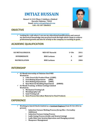IMTIAZ HUSSAIN
House# A-1141 Phase 1 Gulshan-e-Hadeed
Karachi, Pakistan- 75010
Email: imtiaz.solangii@gmail.com
Cell: +92-307-2866833
OBJECTIVE
 Looking for a job where I can use my educational qualifications and convert
my theoretical knowledge into practical work through which I hope to achieve
professional growth and also be of help to the company in reaching its goals.
ACADEMIC QUALIFICATION
B.E METALLURGICAL NED UET Karachi 1st Div 2011
INTERMEDIATE BISE Larkana A 2007
MATRICULATION BISE Larkana A 2004
INTERNSHIP
 01 Month internship at Pakistan Steel Mill
Worked in:
1. Coke Oven & By Product Plant (COBP)
2. Iron Making Department (IMD)
3. Steel Making Department (SMD)
4. Raw Material Handling Department (RMHD)
 01 Month Training at Bolan Castings Limited
Worked in:
1. Mechanical Testing Lab
2. Metallography Lab
3. Sand Testing Lab
4. Seen Process flow (Raw Material to Final Product)
EXPERIENCE
 Working in Amreli Steels Limited as a Assistant Engineer from 01 Oct 2012 to
present.
 Induction Furnace Melting Process (Scrap Mix + Ferroalloy
Additions)
 Induction Furnace Lining Process
 Ladle Lining Process (Acidic and Neutral Lining)
 Ladle Slide Gate System (Operation and Changing system)
 Manpower Management
 