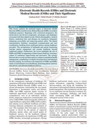 International Journal of Trend in Scientific Research and Development (IJTSRD)
Volume 8 Issue 1, January-February 2024 Available Online: www.ijtsrd.com e-ISSN: 2456 – 6470
@ IJTSRD | Unique Paper ID – IJTSRD63454 | Volume – 8 | Issue – 1 | Jan-Feb 2024 Page 550
Electronic Health Records (EHRs) and Electronic
Medical Records (EMRs) and Their Significance
Sandeep Bairi1, Mohd Shoaib2, P. Rithika Rashmi3
1,2
B. Pharmacy, 3
Pharm. D,
1,2,3
Student at ClinoSol Research, Hyderabad, Telangana, India
ABSTRACT
This review explores the profound impact of Electronic Health
Records (EHRs) and Electronic Medical Records (EMRs) on modern
healthcare practices. Beginning with a historical perspective, the
article delves into the key components, advantages, and challenges
associated with these digital records. Patient demographics, medical
history, medication lists, and allergies are seamlessly integrated,
enhancing accessibility and improving patient safety. The digital
transformation facilitates streamlined communication and care
coordination, breaking down traditional barriers among healthcare
providers. The incorporation of telehealth and remote monitoring
enriches patient engagement and extends healthcare beyond
traditional settings. Furthermore, the review highlights the role of
EHRs and EMRs in supporting evidence-based medicine, fostering a
culture of continuous improvement and innovation. The synergy
between these records and data analytics enhances population health
management, contributing to evidence-based practices and informed
decision-making. In conclusion, the integration of EHRs and EMRs
marks a transformative era in healthcare, promoting patient-centered,
data-driven, and efficient healthcare delivery.
KEYWORDS: Electronic Health Records (EHRs), Electronic Medical
Records (EMRs), Patient Safety, Care Coordination, Telehealth,
Remote Monitoring, Evidence-Based Medicine, Data Analytics,
Population Health Management, Healthcare Innovation
How to cite this paper: Sandeep Bairi |
Mohd Shoaib | P. Rithika Rashmi
"Electronic Health Records (EHRs) and
Electronic Medical Records (EMRs) and
Their Significance" Published in
International
Journal of Trend in
Scientific Research
and Development
(ijtsrd), ISSN:
2456-6470,
Volume-8 | Issue-1,
February 2024,
pp.550-554, URL:
www.ijtsrd.com/papers/ijtsrd63454.pdf
Copyright © 2024 by author (s) and
International Journal of Trend in
Scientific Research and Development
Journal. This is an
Open Access article
distributed under the
terms of the Creative Commons
Attribution License (CC BY 4.0)
(http://creativecommons.org/licenses/by/4.0)
I. INTRODUCTION
In the contemporary landscape of healthcare, the
integration of Electronic Health Records (EHRs) and
Electronic Medical Records (EMRs) stands as a
pivotal advancement, transforming the way patient
information is documented, stored, and utilized.
EHRs and EMRs represent digital versions of
traditional paper-based records, encapsulating a
comprehensive view of an individual's medical
history, diagnoses, medications, treatment plans, and
more. Unlike EMRs, which are typically confined to a
single healthcare organization, EHRs enable seamless
data sharing across different healthcare providers,
fostering enhanced coordination and continuity of
care. This paradigm shift from paper to electronic
records is driven by the pursuit of improved
efficiency, patient safety, and overall quality of
healthcare services. As the healthcare industry
embraces digitization, the significance of EHRs and
EMRs becomes increasingly pronounced, offering
healthcare professionals timely access to critical
patient information, supporting evidence-based
decision-making, and laying the foundation for
innovations in personalized medicine and population
health management. This introduction sets the stage
for an exploration into the historical evolution, key
components, advantages, challenges, and future
trends surrounding EHRs and EMRs in the
subsequent sections of this review.
II. Historical Perspective
The historical evolution of Electronic Health Records
(EHRs) and Electronic Medical Records (EMRs)
reflects a transformative journey from the traditional
realm of paper-based medical documentation to the
digital era of comprehensive health information
systems. In the early stages of healthcare
recordkeeping, medical professionals relied on
manual and paper-intensive processes, often resulting
IJTSRD63454
 