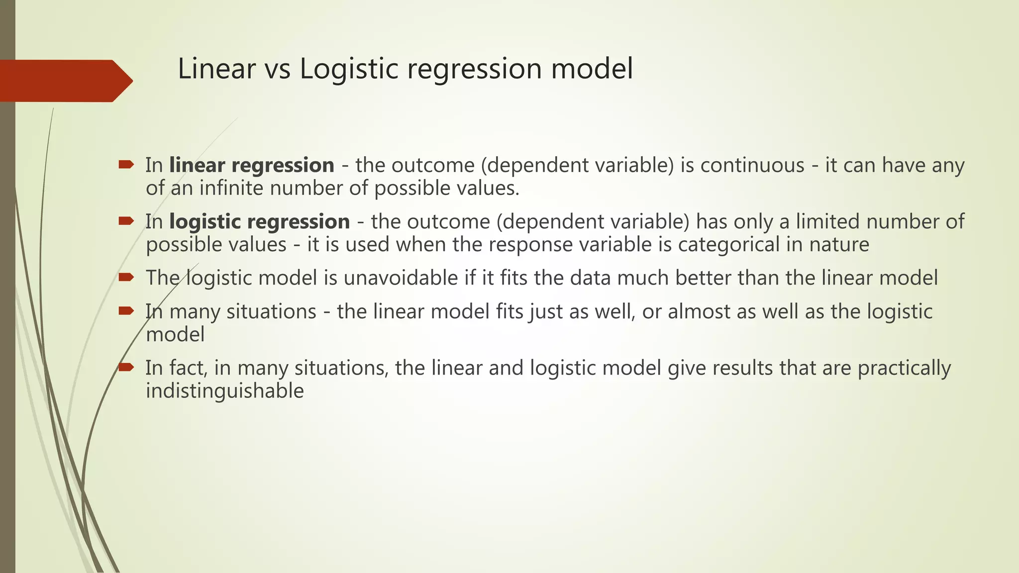Linear vs Logistic regression model  In linear regression - the outcome (dependent variable) is continuous - it can have any of an infinite number of possible values.  In logistic regression - the outcome (dependent variable) has only a limited number of possible values - it is used when the response variable is categorical in nature  The logistic model is unavoidable if it fits the data much better than the linear model  In many situations - the linear model fits just as well, or almost as well as the logistic model  In fact, in many situations, the linear and logistic model give results that are practically indistinguishable 