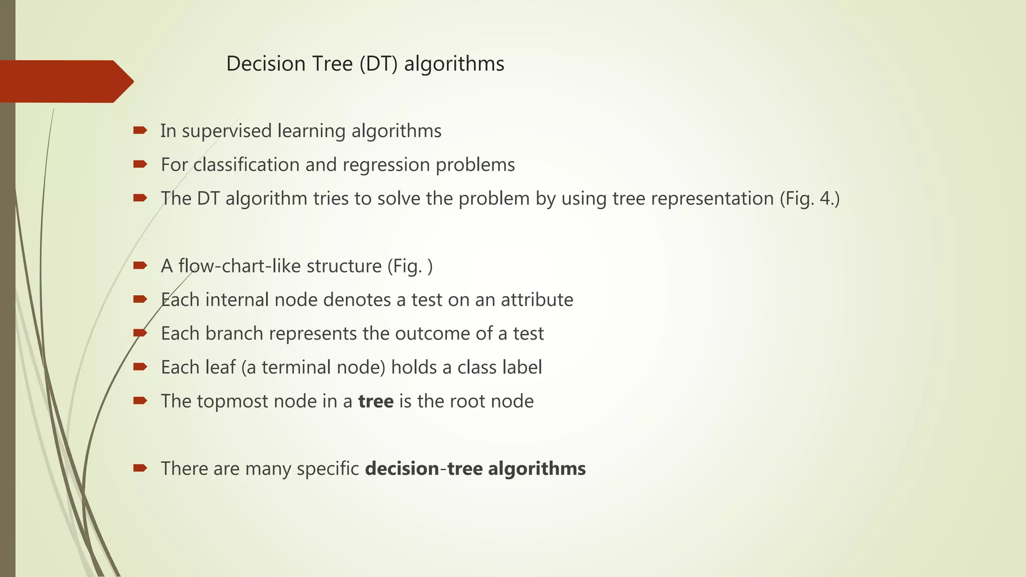 Decision Tree (DT) algorithms  In supervised learning algorithms  For classification and regression problems  The DT algorithm tries to solve the problem by using tree representation (Fig. 4.)  A flow-chart-like structure (Fig. )  Each internal node denotes a test on an attribute  Each branch represents the outcome of a test  Each leaf (a terminal node) holds a class label  The topmost node in a tree is the root node  There are many specific decision-tree algorithms 