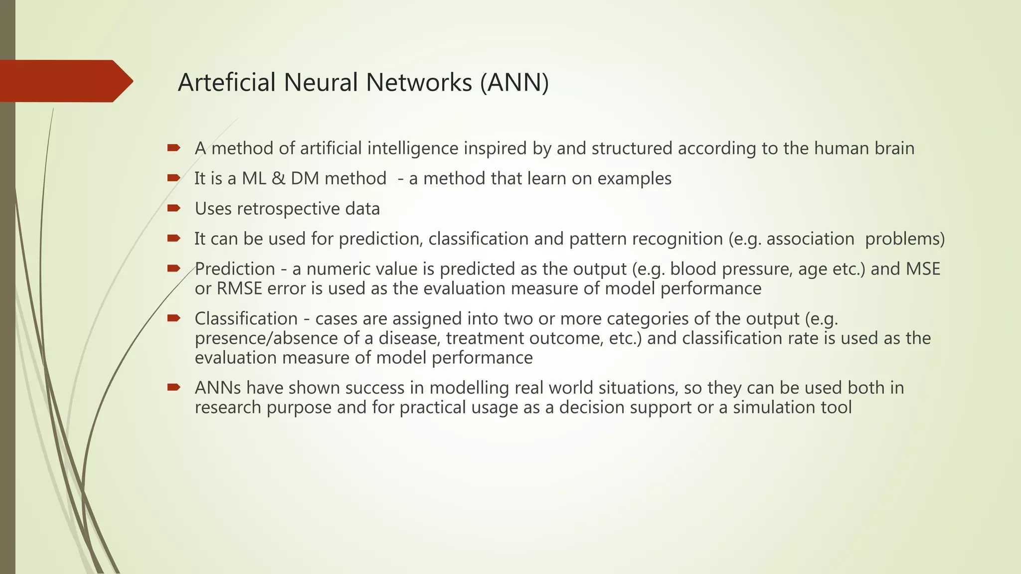 Arteficial Neural Networks (ANN)  A method of artificial intelligence inspired by and structured according to the human brain  It is a ML & DM method - a method that learn on examples  Uses retrospective data  It can be used for prediction, classification and pattern recognition (e.g. association problems)  Prediction - a numeric value is predicted as the output (e.g. blood pressure, age etc.) and MSE or RMSE error is used as the evaluation measure of model performance  Classification - cases are assigned into two or more categories of the output (e.g. presence/absence of a disease, treatment outcome, etc.) and classification rate is used as the evaluation measure of model performance  ANNs have shown success in modelling real world situations, so they can be used both in research purpose and for practical usage as a decision support or a simulation tool 