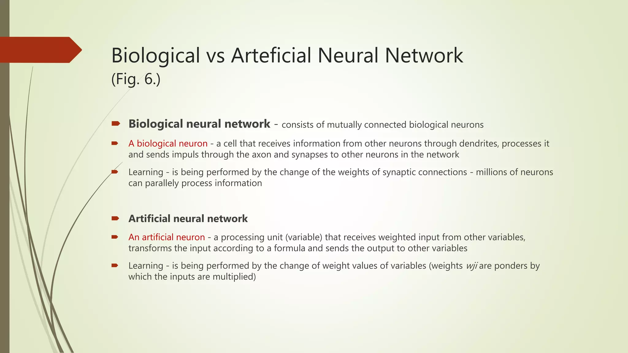 Biological vs Arteficial Neural Network (Fig. 6.)  Biological neural network - consists of mutually connected biological neurons  A biological neuron - a cell that receives information from other neurons through dendrites, processes it and sends impuls through the axon and synapses to other neurons in the network  Learning - is being performed by the change of the weights of synaptic connections - millions of neurons can parallely process information  Artificial neural network  An artificial neuron - a processing unit (variable) that receives weighted input from other variables, transforms the input according to a formula and sends the output to other variables  Learning - is being performed by the change of weight values of variables (weights wji are ponders by which the inputs are multiplied) 
