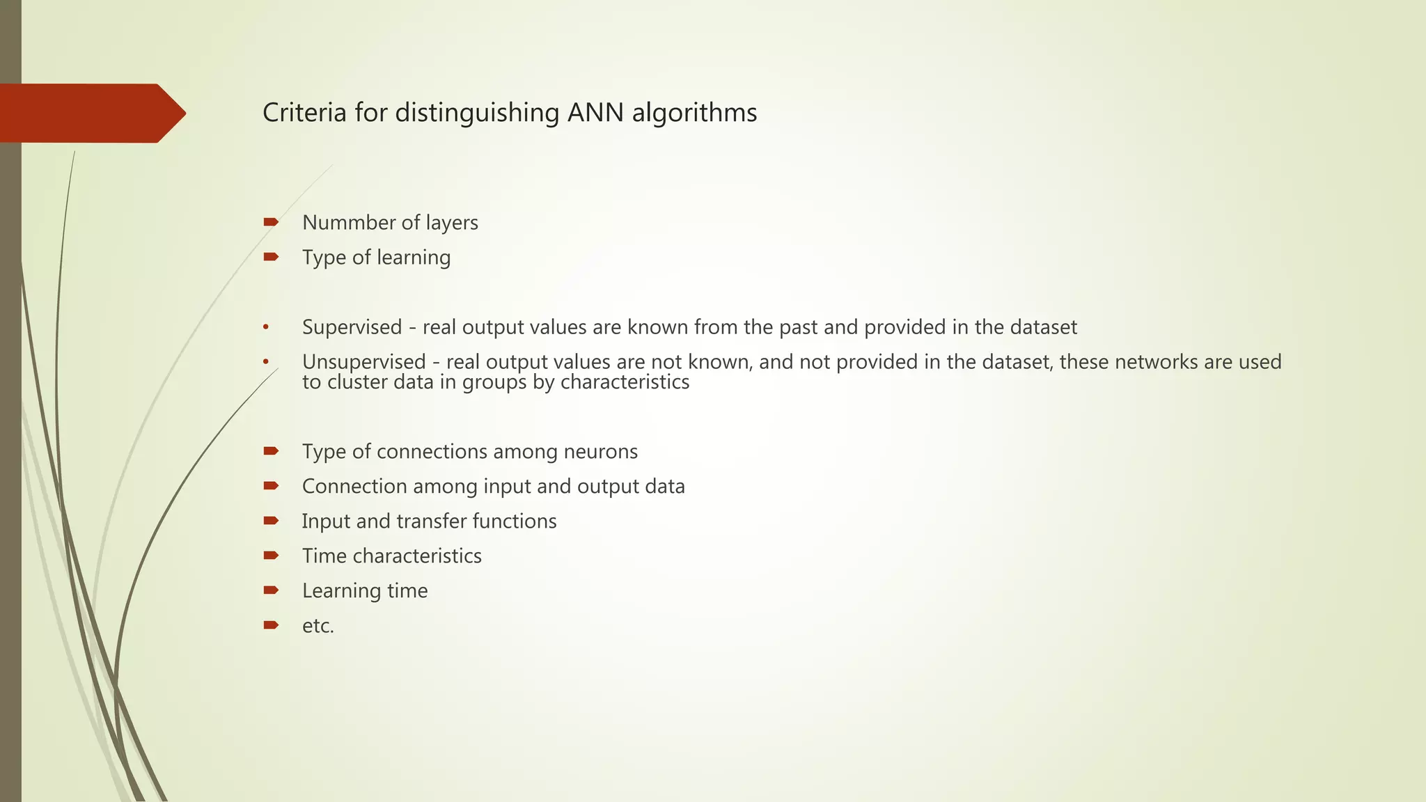 Criteria for distinguishing ANN algorithms  Nummber of layers  Type of learning • Supervised - real output values are known from the past and provided in the dataset • Unsupervised - real output values are not known, and not provided in the dataset, these networks are used to cluster data in groups by characteristics  Type of connections among neurons  Connection among input and output data  Input and transfer functions  Time characteristics  Learning time  etc. 