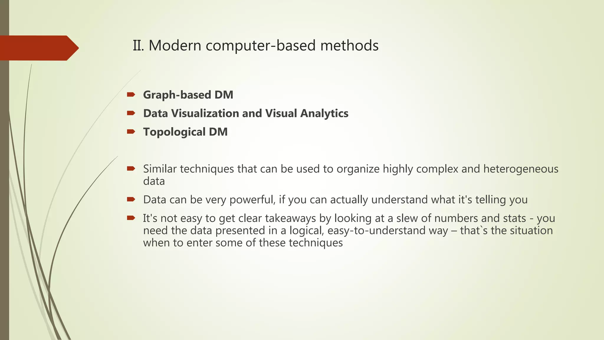 II. Modern computer-based methods  Graph-based DM  Data Visualization and Visual Analytics  Topological DM  Similar techniques that can be used to organize highly complex and heterogeneous data  Data can be very powerful, if you can actually understand what it's telling you  It's not easy to get clear takeaways by looking at a slew of numbers and stats - you need the data presented in a logical, easy-to-understand way – that`s the situation when to enter some of these techniques 