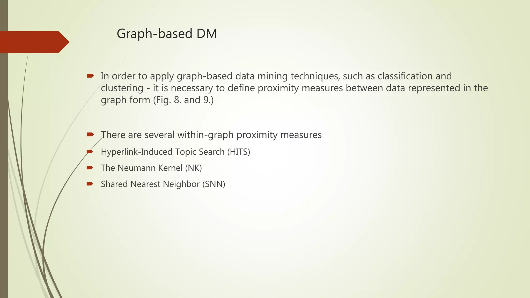 Graph-based DM  In order to apply graph-based data mining techniques, such as classification and clustering - it is necessary to define proximity measures between data represented in the graph form (Fig. 8. and 9.)  There are several within-graph proximity measures  Hyperlink-Induced Topic Search (HITS)  The Neumann Kernel (NK)  Shared Nearest Neighbor (SNN) 