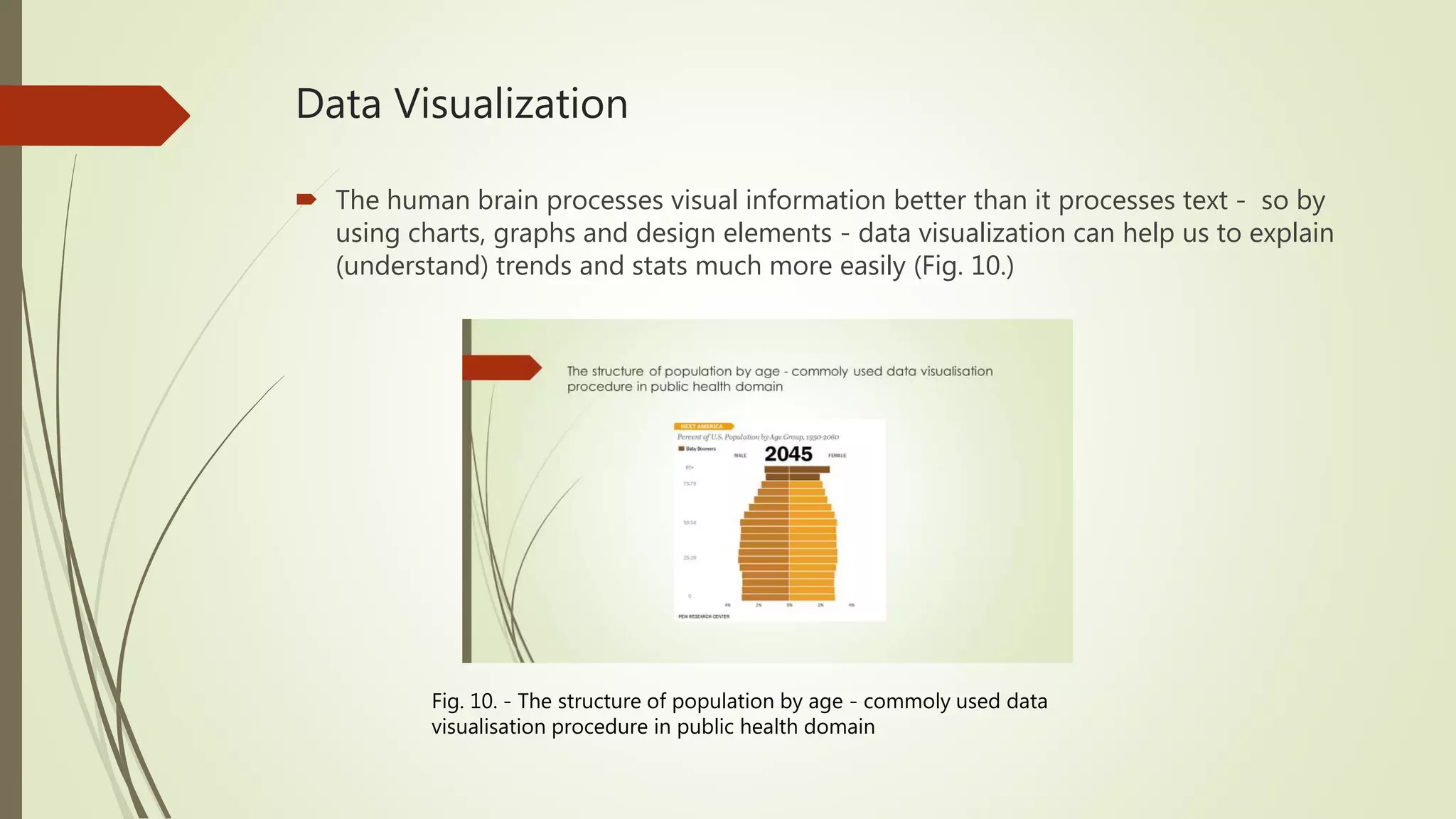 Data Visualization  The human brain processes visual information better than it processes text - so by using charts, graphs and design elements - data visualization can help us to explain (understand) trends and stats much more easily (Fig. 10.) Fig. 10. - The structure of population by age - commoly used data visualisation procedure in public health domain 