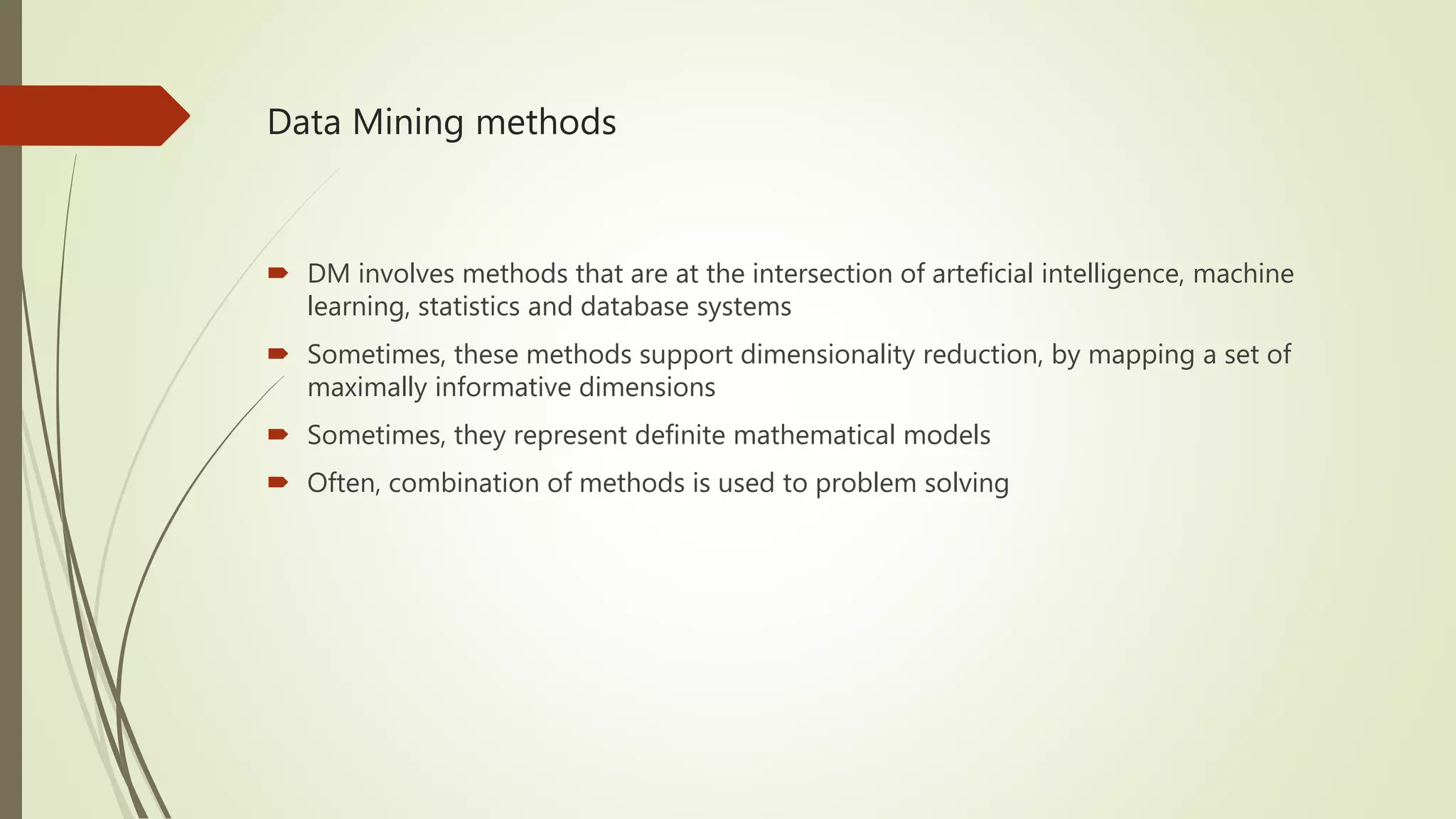 Data Mining methods  DM involves methods that are at the intersection of arteficial intelligence, machine learning, statistics and database systems  Sometimes, these methods support dimensionality reduction, by mapping a set of maximally informative dimensions  Sometimes, they represent definite mathematical models  Often, combination of methods is used to problem solving 
