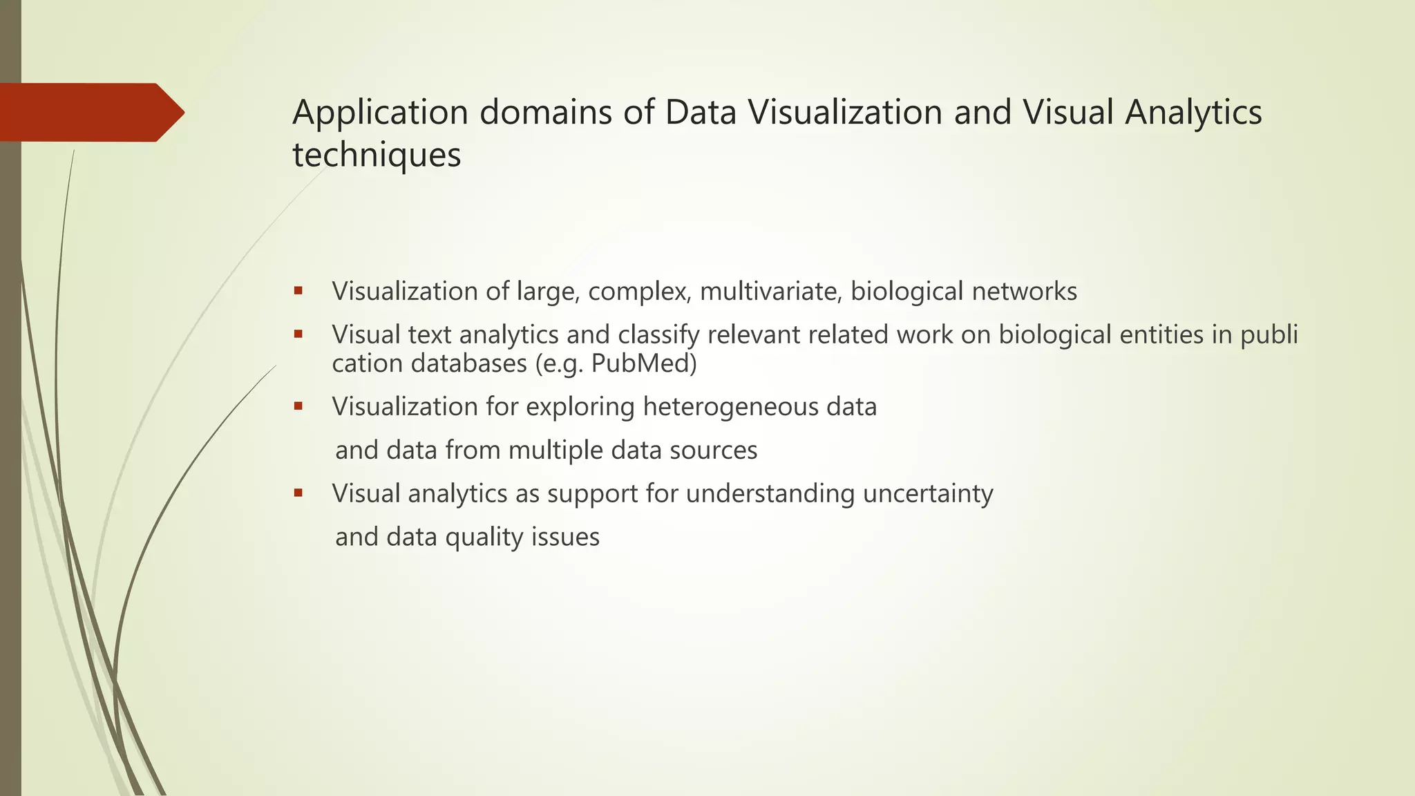Application domains of Data Visualization and Visual Analytics techniques  Visualization of large, complex, multivariate, biological networks  Visual text analytics and classify relevant related work on biological entities in publi cation databases (e.g. PubMed)  Visualization for exploring heterogeneous data and data from multiple data sources  Visual analytics as support for understanding uncertainty and data quality issues 