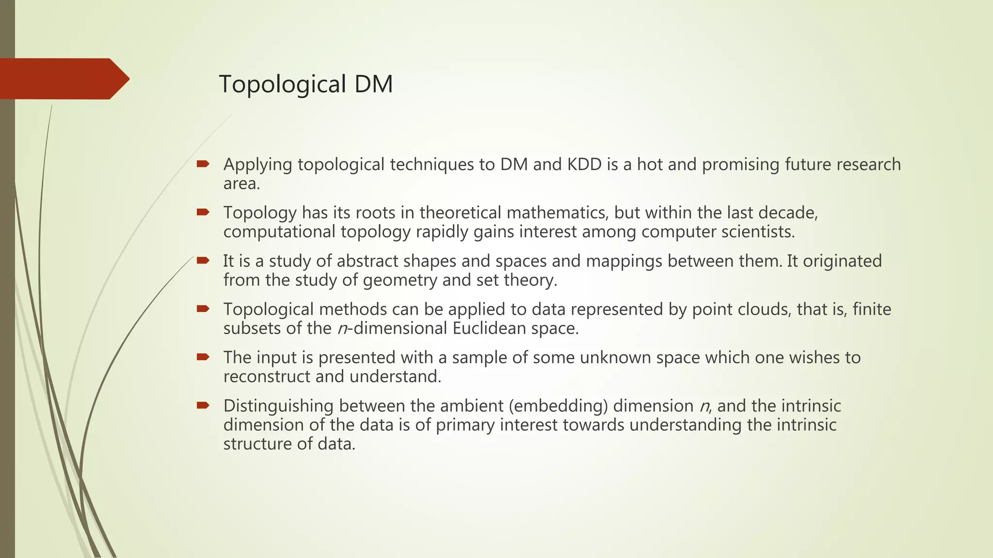 Topological DM  Applying topological techniques to DM and KDD is a hot and promising future research area.  Topology has its roots in theoretical mathematics, but within the last decade, computational topology rapidly gains interest among computer scientists.  It is a study of abstract shapes and spaces and mappings between them. It originated from the study of geometry and set theory.  Topological methods can be applied to data represented by point clouds, that is, finite subsets of the n-dimensional Euclidean space.  The input is presented with a sample of some unknown space which one wishes to reconstruct and understand.  Distinguishing between the ambient (embedding) dimension n, and the intrinsic dimension of the data is of primary interest towards understanding the intrinsic structure of data. 