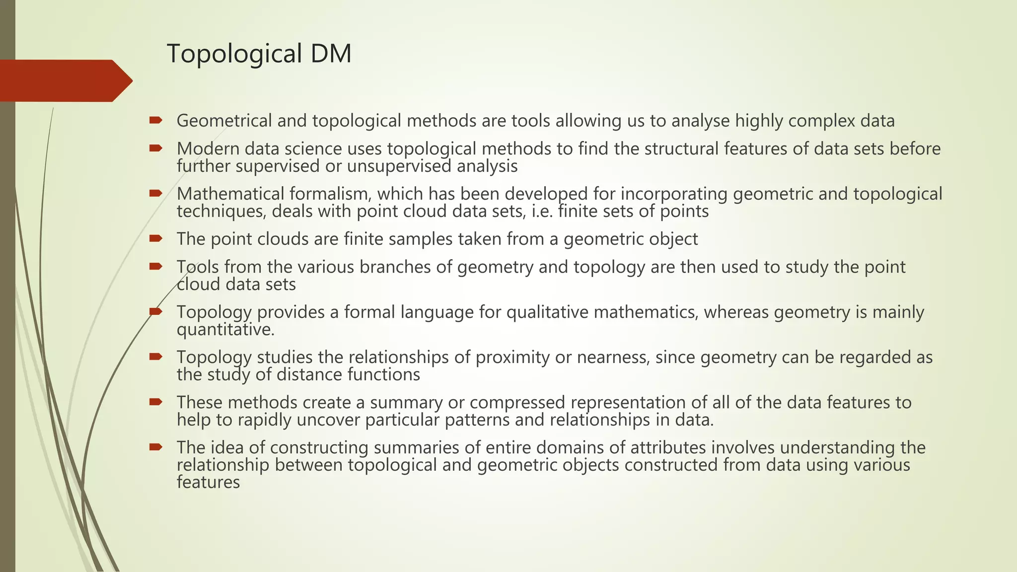 Topological DM  Geometrical and topological methods are tools allowing us to analyse highly complex data  Modern data science uses topological methods to find the structural features of data sets before further supervised or unsupervised analysis  Mathematical formalism, which has been developed for incorporating geometric and topological techniques, deals with point cloud data sets, i.e. finite sets of points  The point clouds are finite samples taken from a geometric object  Tools from the various branches of geometry and topology are then used to study the point cloud data sets  Topology provides a formal language for qualitative mathematics, whereas geometry is mainly quantitative.  Topology studies the relationships of proximity or nearness, since geometry can be regarded as the study of distance functions  These methods create a summary or compressed representation of all of the data features to help to rapidly uncover particular patterns and relationships in data.  The idea of constructing summaries of entire domains of attributes involves understanding the relationship between topological and geometric objects constructed from data using various features 