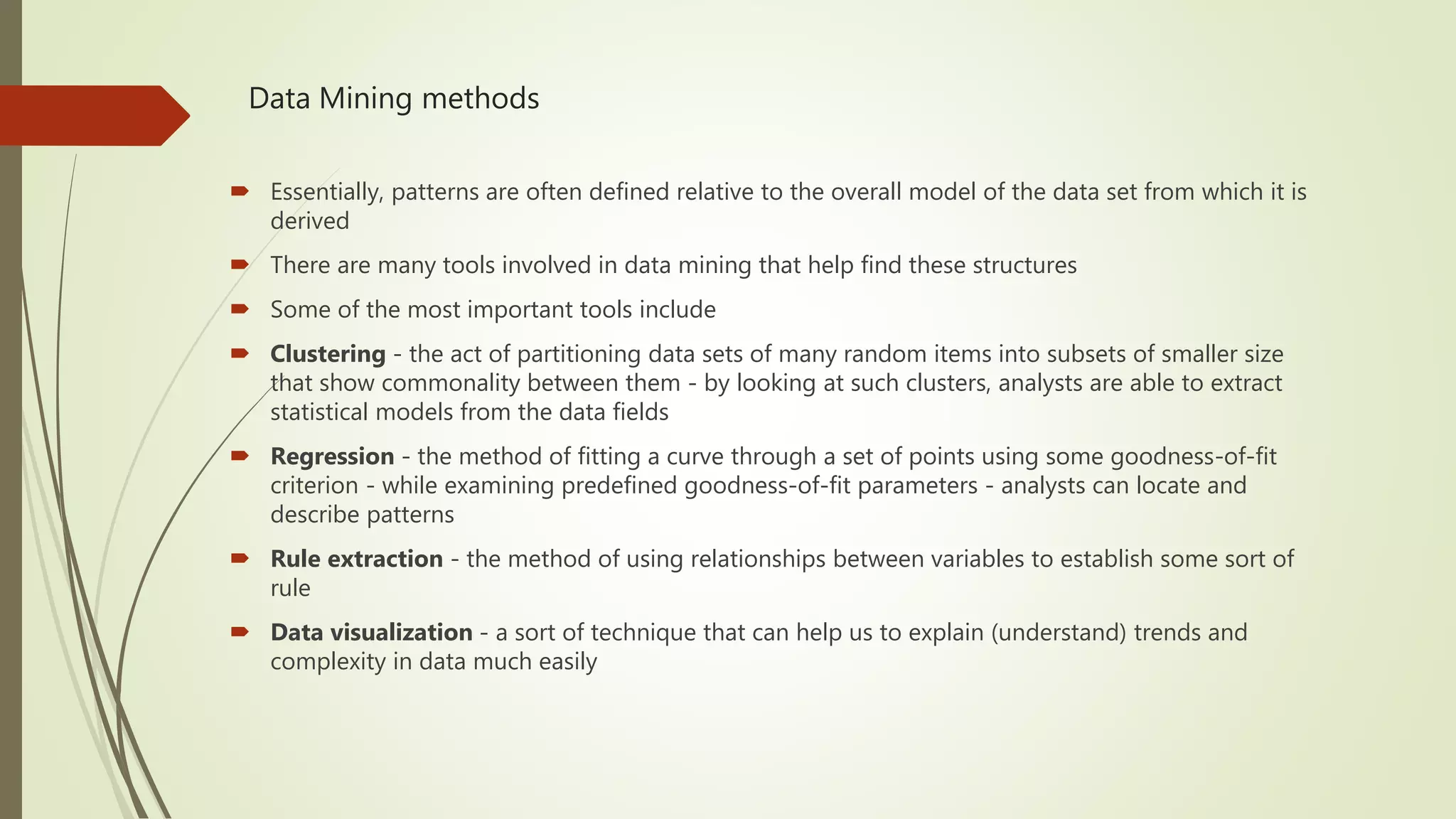 Data Mining methods  Essentially, patterns are often defined relative to the overall model of the data set from which it is derived  There are many tools involved in data mining that help find these structures  Some of the most important tools include  Clustering - the act of partitioning data sets of many random items into subsets of smaller size that show commonality between them - by looking at such clusters, analysts are able to extract statistical models from the data fields  Regression - the method of fitting a curve through a set of points using some goodness-of-fit criterion - while examining predefined goodness-of-fit parameters - analysts can locate and describe patterns  Rule extraction - the method of using relationships between variables to establish some sort of rule  Data visualization - a sort of technique that can help us to explain (understand) trends and complexity in data much easily 