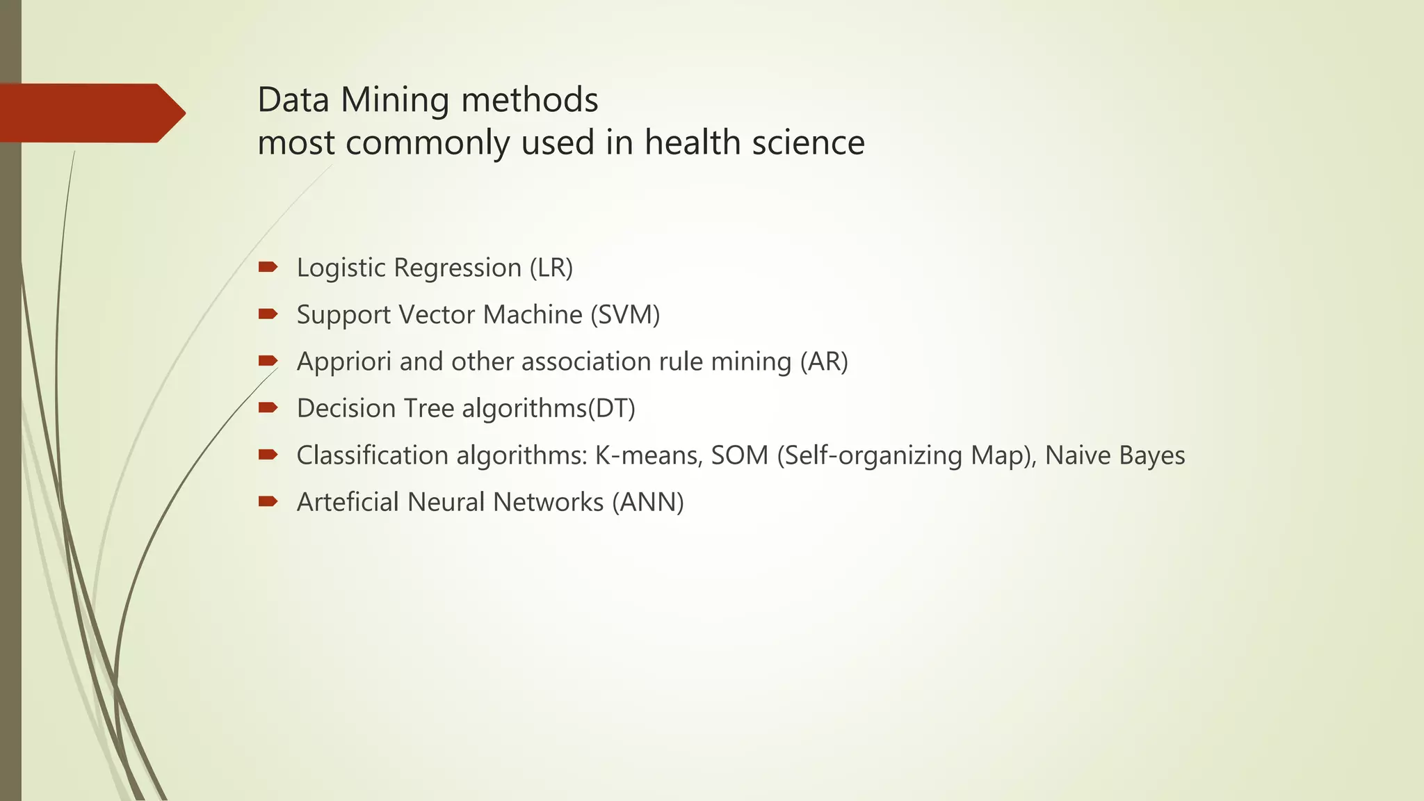 Data Mining methods most commonly used in health science  Logistic Regression (LR)  Support Vector Machine (SVM)  Appriori and other association rule mining (AR)  Decision Tree algorithms(DT)  Classification algorithms: K-means, SOM (Self-organizing Map), Naive Bayes  Arteficial Neural Networks (ANN) 