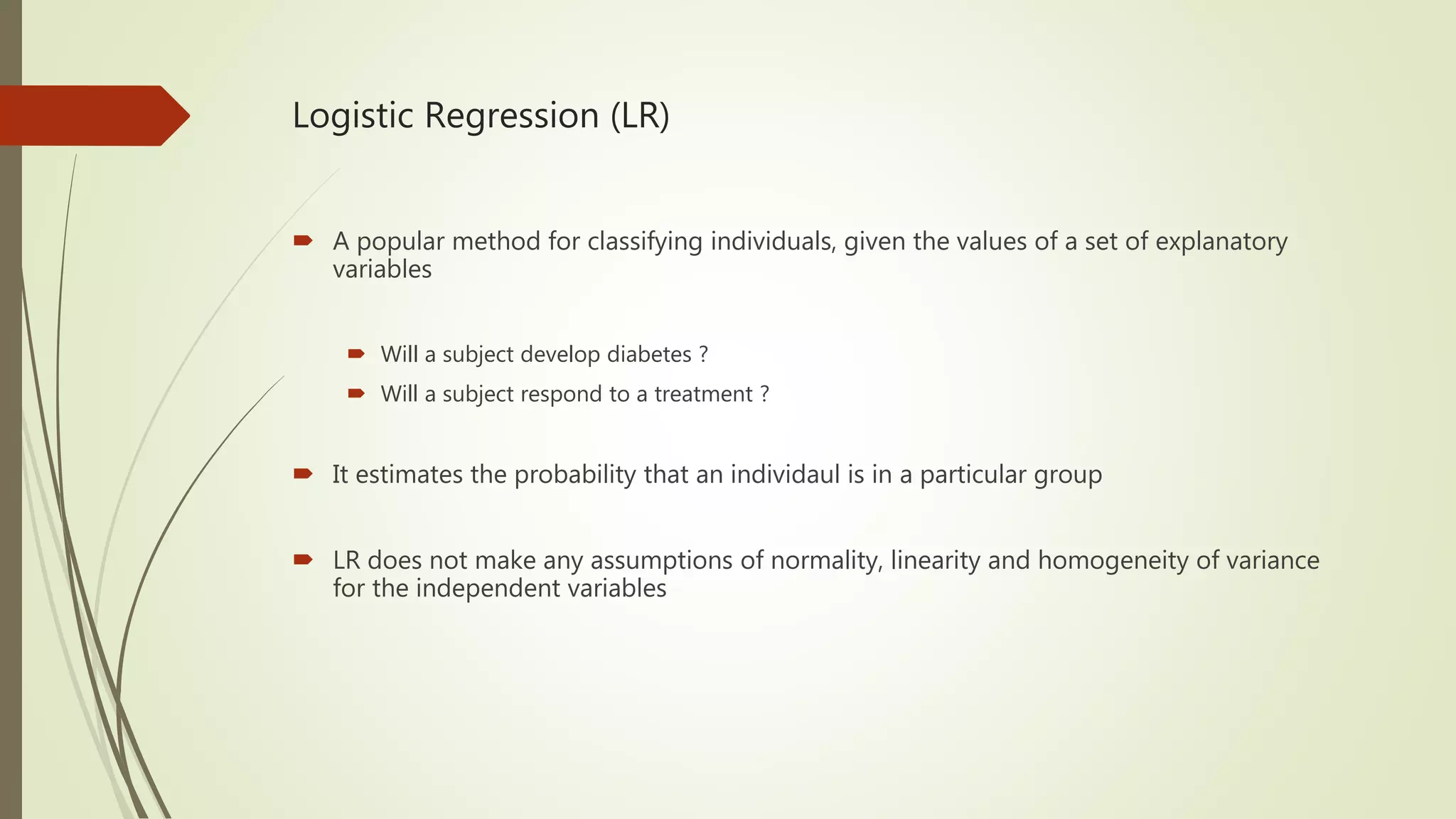 Logistic Regression (LR)  A popular method for classifying individuals, given the values of a set of explanatory variables  Will a subject develop diabetes ?  Will a subject respond to a treatment ?  It estimates the probability that an individaul is in a particular group  LR does not make any assumptions of normality, linearity and homogeneity of variance for the independent variables 