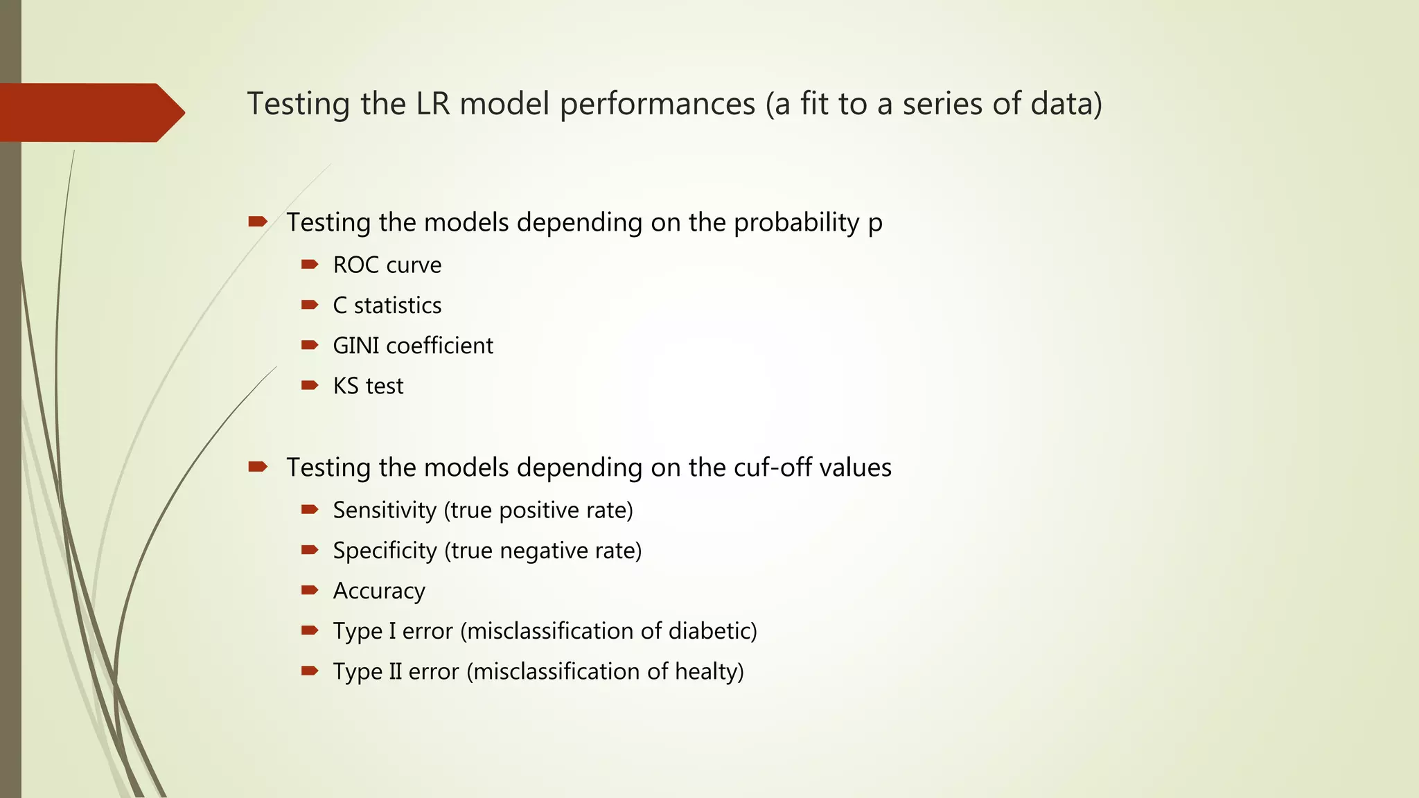 Testing the LR model performances (a fit to a series of data)  Testing the models depending on the probability p  ROC curve  C statistics  GINI coefficient  KS test  Testing the models depending on the cuf-off values  Sensitivity (true positive rate)  Specificity (true negative rate)  Accuracy  Type I error (misclassification of diabetic)  Type II error (misclassification of healty) 