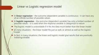 Linear vs Logistic regression model
 In linear regression - the outcome (dependent variable) is continuous - it can have any
of an infinite number of possible values.
 In logistic regression - the outcome (dependent variable) has only a limited number of
possible values - it is used when the response variable is categorical in nature
 The logistic model is unavoidable if it fits the data much better than the linear model
 In many situations - the linear model fits just as well, or almost as well as the logistic
model
 In fact, in many situations, the linear and logistic model give results that are practically
indistinguishable
 
