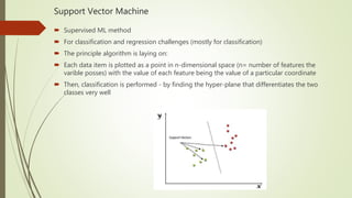 Support Vector Machine
 Supervised ML method
 For classification and regression challenges (mostly for classification)
 The principle algorithm is laying on:
 Each data item is plotted as a point in n-dimensional space (n= number of features the
varible posses) with the value of each feature being the value of a particular coordinate
 Then, classification is performed - by finding the hyper-plane that differentiates the two
classes very well
 