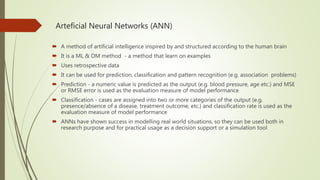 Arteficial Neural Networks (ANN)
 A method of artificial intelligence inspired by and structured according to the human brain
 It is a ML & DM method - a method that learn on examples
 Uses retrospective data
 It can be used for prediction, classification and pattern recognition (e.g. association problems)
 Prediction - a numeric value is predicted as the output (e.g. blood pressure, age etc.) and MSE
or RMSE error is used as the evaluation measure of model performance
 Classification - cases are assigned into two or more categories of the output (e.g.
presence/absence of a disease, treatment outcome, etc.) and classification rate is used as the
evaluation measure of model performance
 ANNs have shown success in modelling real world situations, so they can be used both in
research purpose and for practical usage as a decision support or a simulation tool
 