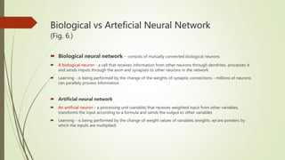 Biological vs Arteficial Neural Network
(Fig. 6.)
 Biological neural network - consists of mutually connected biological neurons
 A biological neuron - a cell that receives information from other neurons through dendrites, processes it
and sends impuls through the axon and synapses to other neurons in the network
 Learning - is being performed by the change of the weights of synaptic connections - millions of neurons
can parallely process information
 Artificial neural network
 An artificial neuron - a processing unit (variable) that receives weighted input from other variables,
transforms the input according to a formula and sends the output to other variables
 Learning - is being performed by the change of weight values of variables (weights wji are ponders by
which the inputs are multiplied)
 