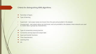 Criteria for distinguishing ANN algorithms
 Nummber of layers
 Type of learning
• Supervised - real output values are known from the past and provided in the dataset
• Unsupervised - real output values are not known, and not provided in the dataset, these networks are used
to cluster data in groups by characteristics
 Type of connections among neurons
 Connection among input and output data
 Input and transfer functions
 Time characteristics
 Learning time
 etc.
 