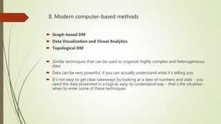 II. Modern computer-based methods
 Graph-based DM
 Data Visualization and Visual Analytics
 Topological DM
 Similar techniques that can be used to organize highly complex and heterogeneous
data
 Data can be very powerful, if you can actually understand what it's telling you
 It's not easy to get clear takeaways by looking at a slew of numbers and stats - you
need the data presented in a logical, easy-to-understand way – that`s the situation
when to enter some of these techniques
 