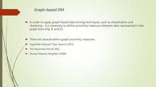 Graph-based DM
 In order to apply graph-based data mining techniques, such as classification and
clustering - it is necessary to define proximity measures between data represented in the
graph form (Fig. 8. and 9.)
 There are several within-graph proximity measures
 Hyperlink-Induced Topic Search (HITS)
 The Neumann Kernel (NK)
 Shared Nearest Neighbor (SNN)
 