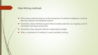 Data Mining methods
 DM involves methods that are at the intersection of arteficial intelligence, machine
learning, statistics and database systems
 Sometimes, these methods support dimensionality reduction, by mapping a set of
maximally informative dimensions
 Sometimes, they represent definite mathematical models
 Often, combination of methods is used to problem solving
 