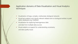 Application domains of Data Visualization and Visual Analytics
techniques
 Visualization of large, complex, multivariate, biological networks
 Visual text analytics and classify relevant related work on biological entities in publi
cation databases (e.g. PubMed)
 Visualization for exploring heterogeneous data
and data from multiple data sources
 Visual analytics as support for understanding uncertainty
and data quality issues
 