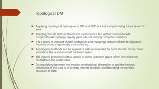 Topological DM
 Applying topological techniques to DM and KDD is a hot and promising future research
area.
 Topology has its roots in theoretical mathematics, but within the last decade,
computational topology rapidly gains interest among computer scientists.
 It is a study of abstract shapes and spaces and mappings between them. It originated
from the study of geometry and set theory.
 Topological methods can be applied to data represented by point clouds, that is, finite
subsets of the n-dimensional Euclidean space.
 The input is presented with a sample of some unknown space which one wishes to
reconstruct and understand.
 Distinguishing between the ambient (embedding) dimension n, and the intrinsic
dimension of the data is of primary interest towards understanding the intrinsic
structure of data.
 