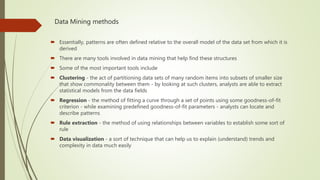 Data Mining methods
 Essentially, patterns are often defined relative to the overall model of the data set from which it is
derived
 There are many tools involved in data mining that help find these structures
 Some of the most important tools include
 Clustering - the act of partitioning data sets of many random items into subsets of smaller size
that show commonality between them - by looking at such clusters, analysts are able to extract
statistical models from the data fields
 Regression - the method of fitting a curve through a set of points using some goodness-of-fit
criterion - while examining predefined goodness-of-fit parameters - analysts can locate and
describe patterns
 Rule extraction - the method of using relationships between variables to establish some sort of
rule
 Data visualization - a sort of technique that can help us to explain (understand) trends and
complexity in data much easily
 