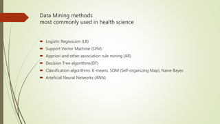 Data Mining methods
most commonly used in health science
 Logistic Regression (LR)
 Support Vector Machine (SVM)
 Appriori and other association rule mining (AR)
 Decision Tree algorithms(DT)
 Classification algorithms: K-means, SOM (Self-organizing Map), Naive Bayes
 Arteficial Neural Networks (ANN)
 