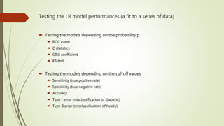 Testing the LR model performances (a fit to a series of data)
 Testing the models depending on the probability p
 ROC curve
 C statistics
 GINI coefficient
 KS test
 Testing the models depending on the cuf-off values
 Sensitivity (true positive rate)
 Specificity (true negative rate)
 Accuracy
 Type I error (misclassification of diabetic)
 Type II error (misclassification of healty)
 