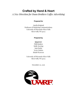 Crafted by Hand & Heart
A New Direction for Dunn Brothers Coffee Advertising
Prepared for
Amelia Reigstad
Professor of Marketing Communications
University of Wisconsin-River Falls
River Falls, WI 54022
Prepared by
Kinni LLC
Phill Banken
Molly Deering
Sam Husby
Tevin Tolzien
Bekah Wynveen
University of Wisconsin-River Falls
River Falls, WI 54022
December 20, 2016
 