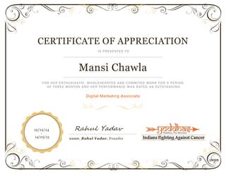 14005
CERTIFICATE OF APPRECIATION
IS PRESENTED TO
Mansi Chawla
FOR HER ENTHUSIASTIC, WHOLEHEARTED AND COMMITED WORK FOR A PERIOD
OF THREE MONTHS AND HER PERFORMANCE WAS RATED AS OUTSTANDING
Digital Marketing Associate
Rahul Yadav
SIGNED, Rahul Yadav, Founder
12/12/14
-
14/03/15
 