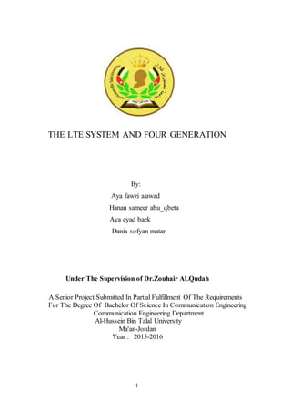 1
THE LTE SYSTEM AND FOUR GENERATION
By:
Aya fawzi alawad
Hanan sameer abu_qbeta
Aya eyad baek
Dania sofyan matar
Under The Supervision of Dr.Zouhair ALQudah
A Senior Project Submitted In Partial Fulfillment Of The Requirements
For The Degree Of Bachelor Of Science In Communication Engineering
Communication Engineering Department
Al-Hussein Bin Talal University
Ma'an-Jordan
Year : 2015-2016
 