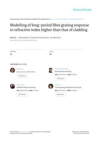 See	discussions,	stats,	and	author	profiles	for	this	publication	at:	https://www.researchgate.net/publication/228772565
Modelling	of	long-period	fibre	grating	response
to	refractive	index	higher	than	that	of	cladding
ARTICLE		in		MEASUREMENT	SCIENCE	AND	TECHNOLOGY	·	OCTOBER	2001
Impact	Factor:	1.43	·	DOI:	10.1088/0957-0233/12/10/314
CITATIONS
53
READS
44
5	AUTHORS,	INCLUDING:
Rujie	Hou
3	PUBLICATIONS			57	CITATIONS			
SEE	PROFILE
Zabih	Ghassemlooy
Northumbria	University
626	PUBLICATIONS			2,393	CITATIONS			
SEE	PROFILE
A.K.	Hassan
Sheffield	Hallam	University
165	PUBLICATIONS			1,695	CITATIONS			
SEE	PROFILE
Chao	Lu
The	Hong	Kong	Polytechnic	University
805	PUBLICATIONS			8,909	CITATIONS			
SEE	PROFILE
All	in-text	references	underlined	in	blue	are	linked	to	publications	on	ResearchGate,
letting	you	access	and	read	them	immediately.
Available	from:	Zabih	Ghassemlooy
Retrieved	on:	22	February	2016
 